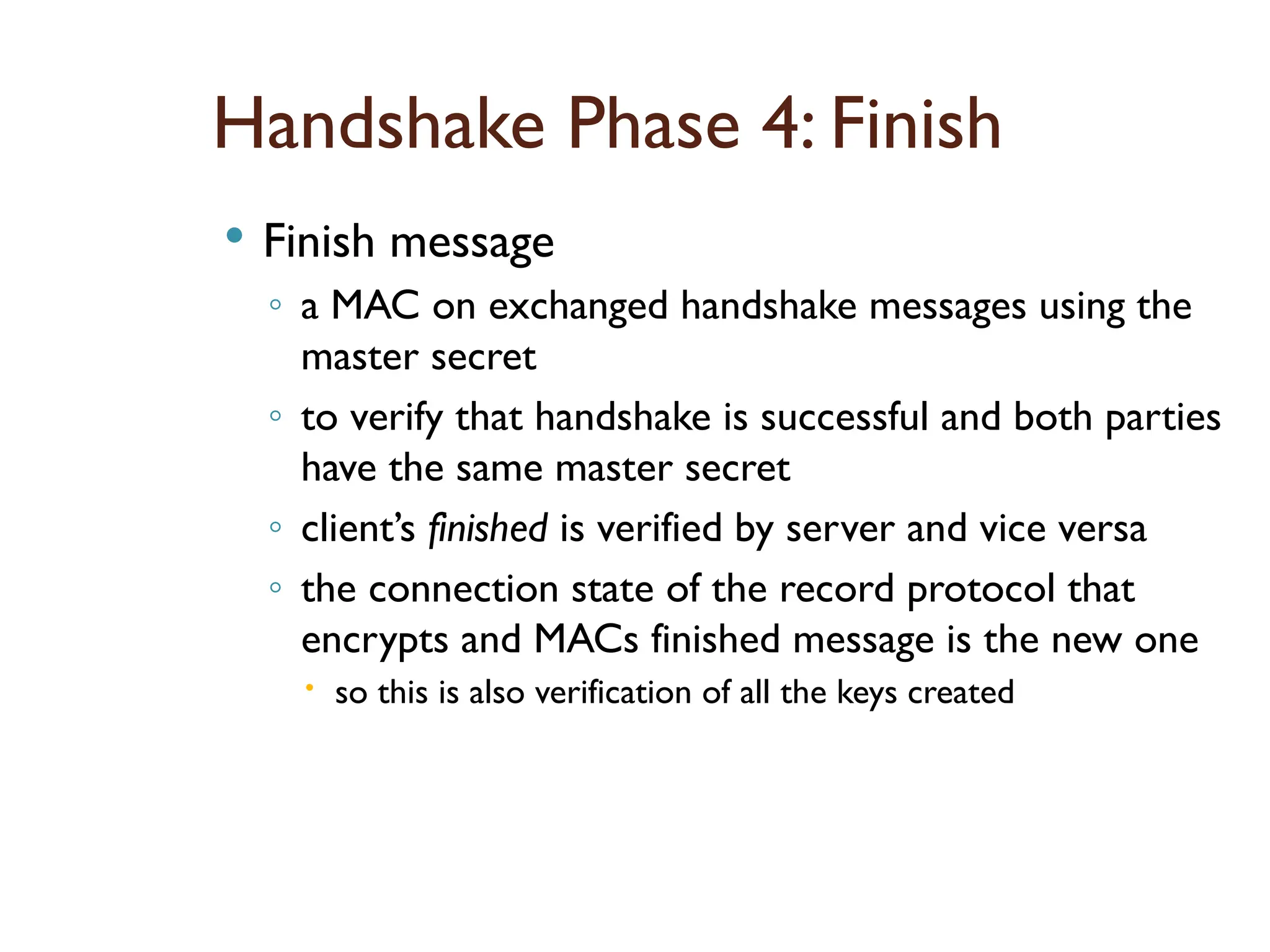 Handshake Phase 4: Finish
 Finish message
◦ a MAC on exchanged handshake messages using the
master secret
◦ to verify that handshake is successful and both parties
have the same master secret
◦ client’s finished is verified by server and vice versa
◦ the connection state of the record protocol that
encrypts and MACs finished message is the new one
 so this is also verification of all the keys created
 
