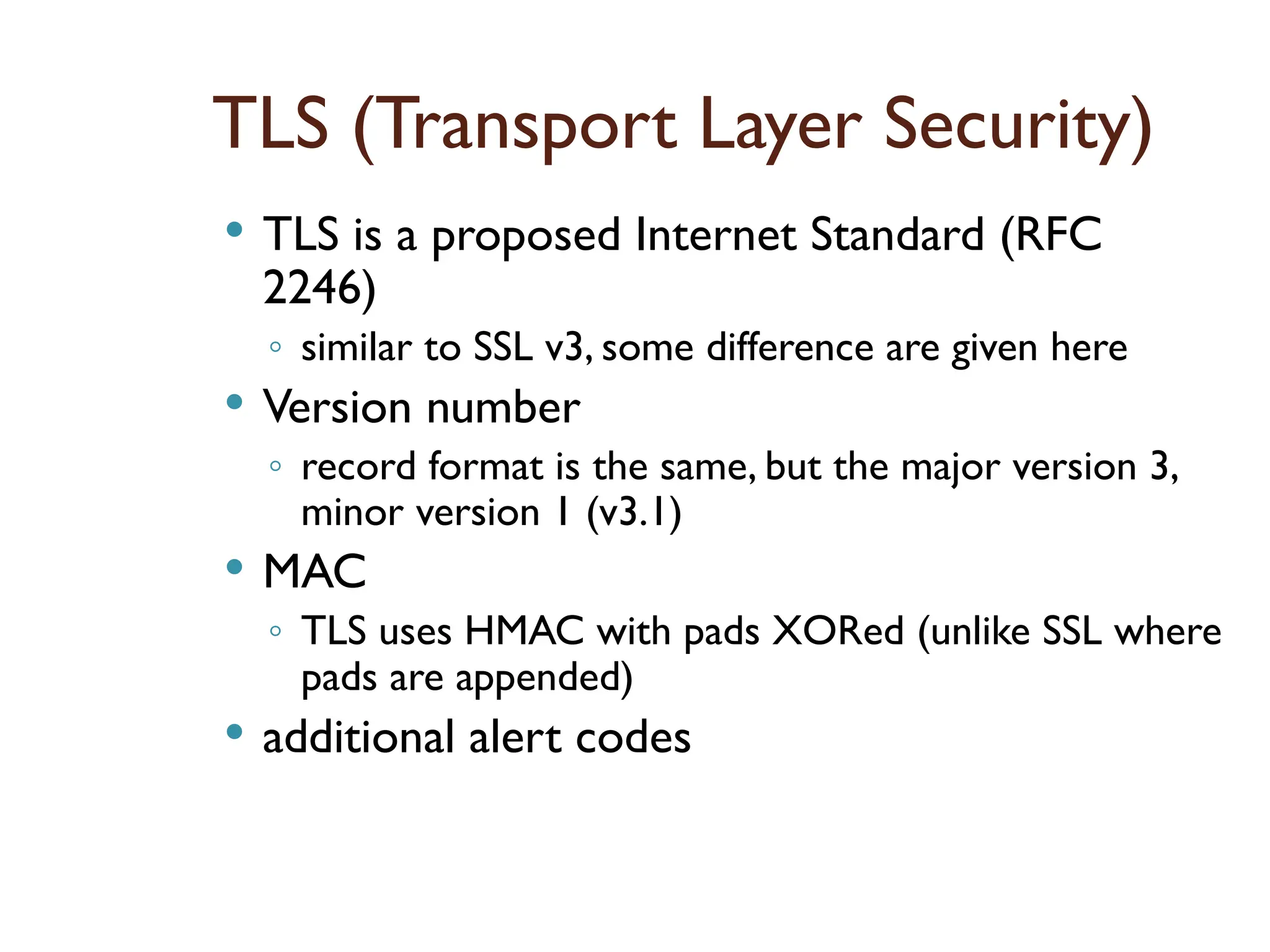 TLS (Transport Layer Security)
 TLS is a proposed Internet Standard (RFC
2246)
◦ similar to SSL v3, some difference are given here
 Version number
◦ record format is the same, but the major version 3,
minor version 1 (v3.1)
 MAC
◦ TLS uses HMAC with pads XORed (unlike SSL where
pads are appended)
 additional alert codes
 