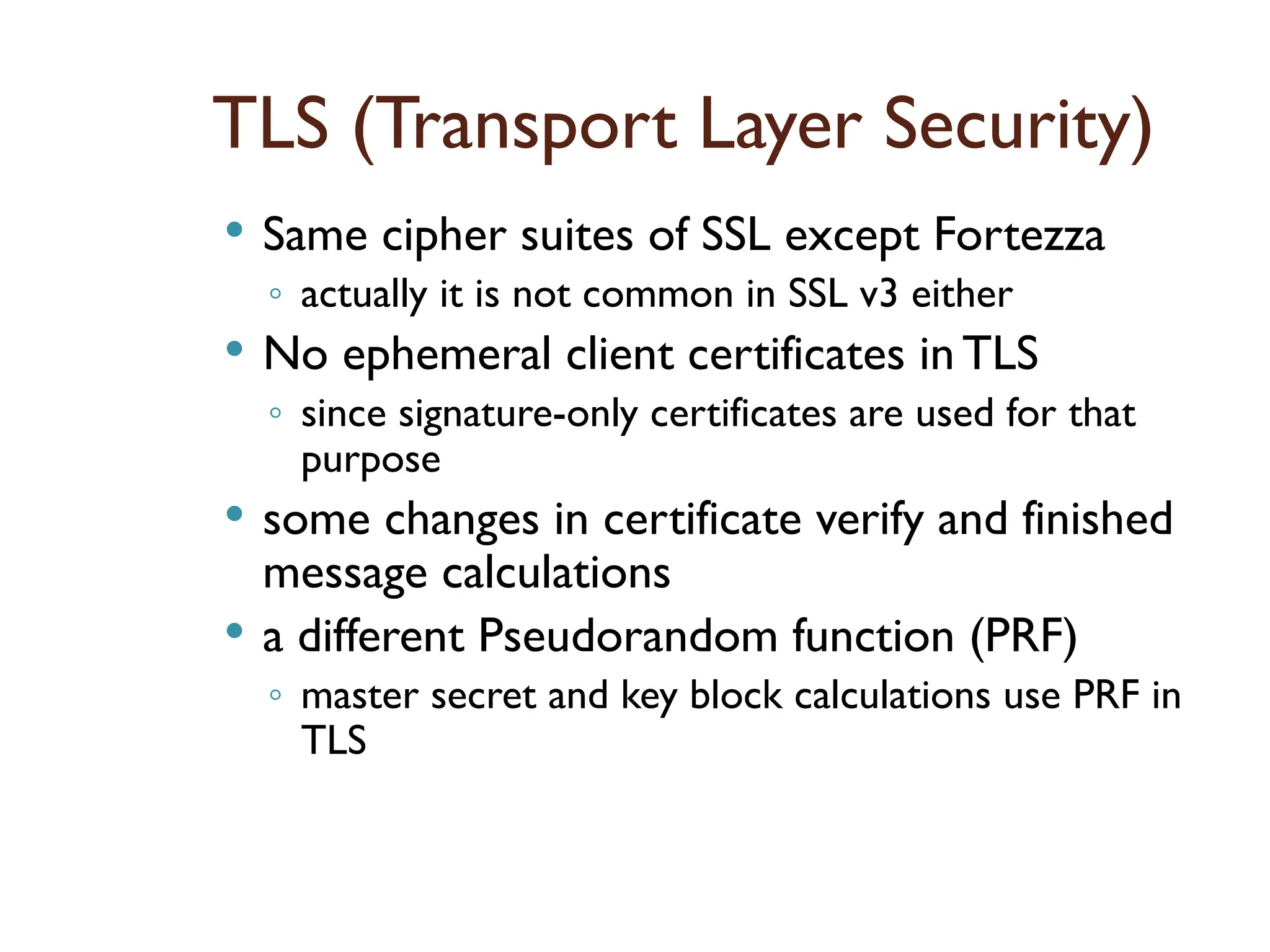 TLS (Transport Layer Security)
 Same cipher suites of SSL except Fortezza
◦ actually it is not common in SSL v3 either
 No ephemeral client certificates inTLS
◦ since signature-only certificates are used for that
purpose
 some changes in certificate verify and finished
message calculations
 a different Pseudorandom function (PRF)
◦ master secret and key block calculations use PRF in
TLS
 