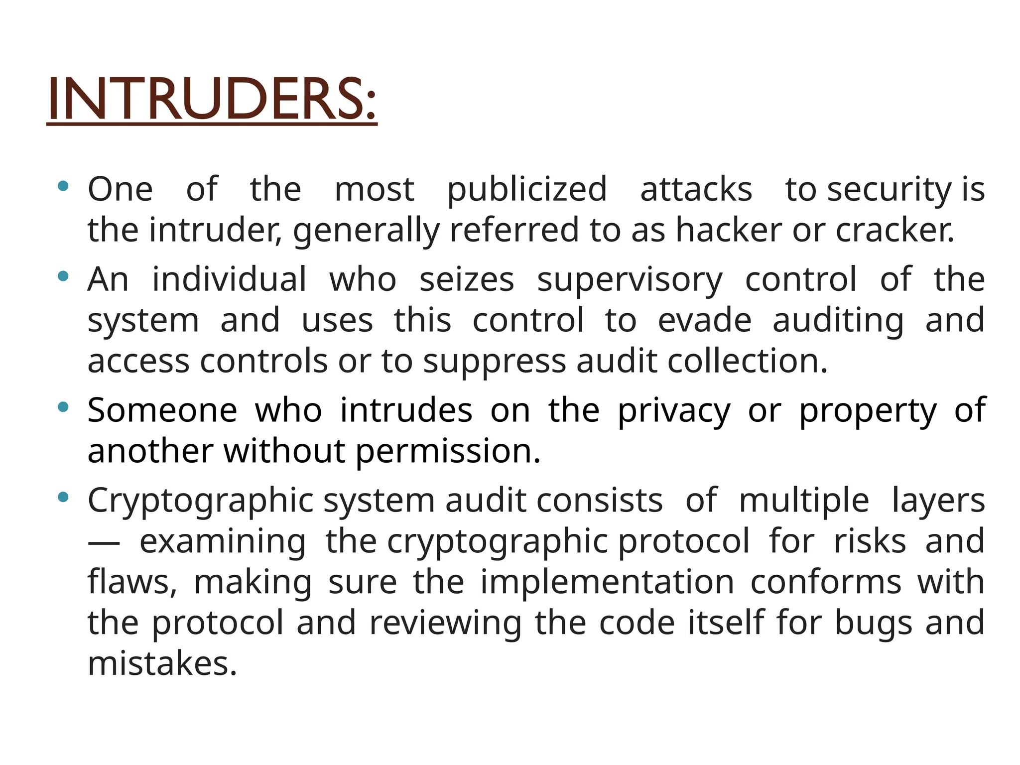INTRUDERS:
 One of the most publicized attacks to security is
the intruder, generally referred to as hacker or cracker.
 An individual who seizes supervisory control of the
system and uses this control to evade auditing and
access controls or to suppress audit collection.
 Someone who intrudes on the privacy or property of
another without permission.
 Cryptographic system audit consists of multiple layers
— examining the cryptographic protocol for risks and
flaws, making sure the implementation conforms with
the protocol and reviewing the code itself for bugs and
mistakes.
 