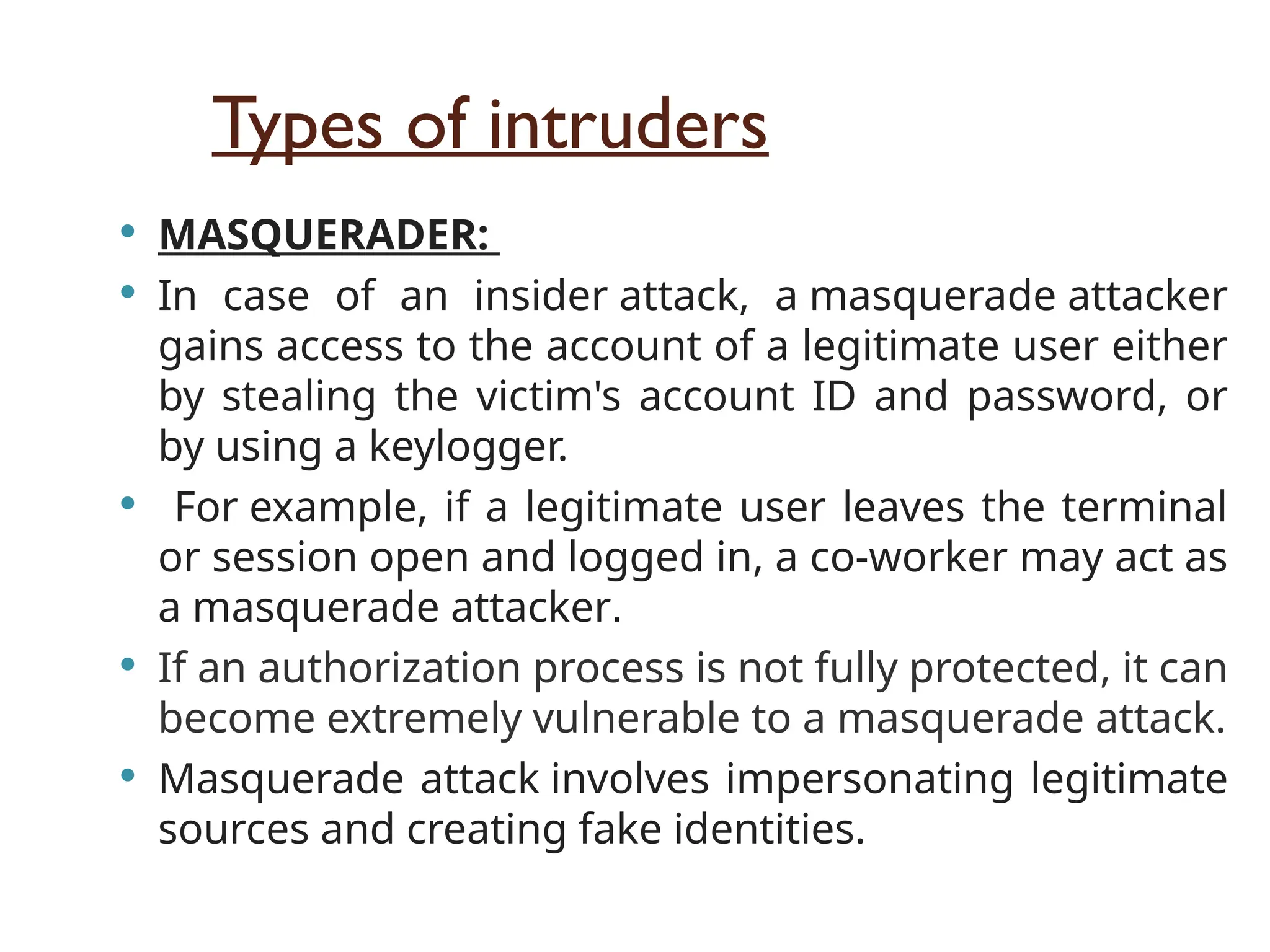 Types of intruders
 MASQUERADER:
 In case of an insider attack, a masquerade attacker
gains access to the account of a legitimate user either
by stealing the victim's account ID and password, or
by using a keylogger.
 For example, if a legitimate user leaves the terminal
or session open and logged in, a co-worker may act as
a masquerade attacker.
 If an authorization process is not fully protected, it can
become extremely vulnerable to a masquerade attack.
 Masquerade attack involves impersonating legitimate
sources and creating fake identities.
 