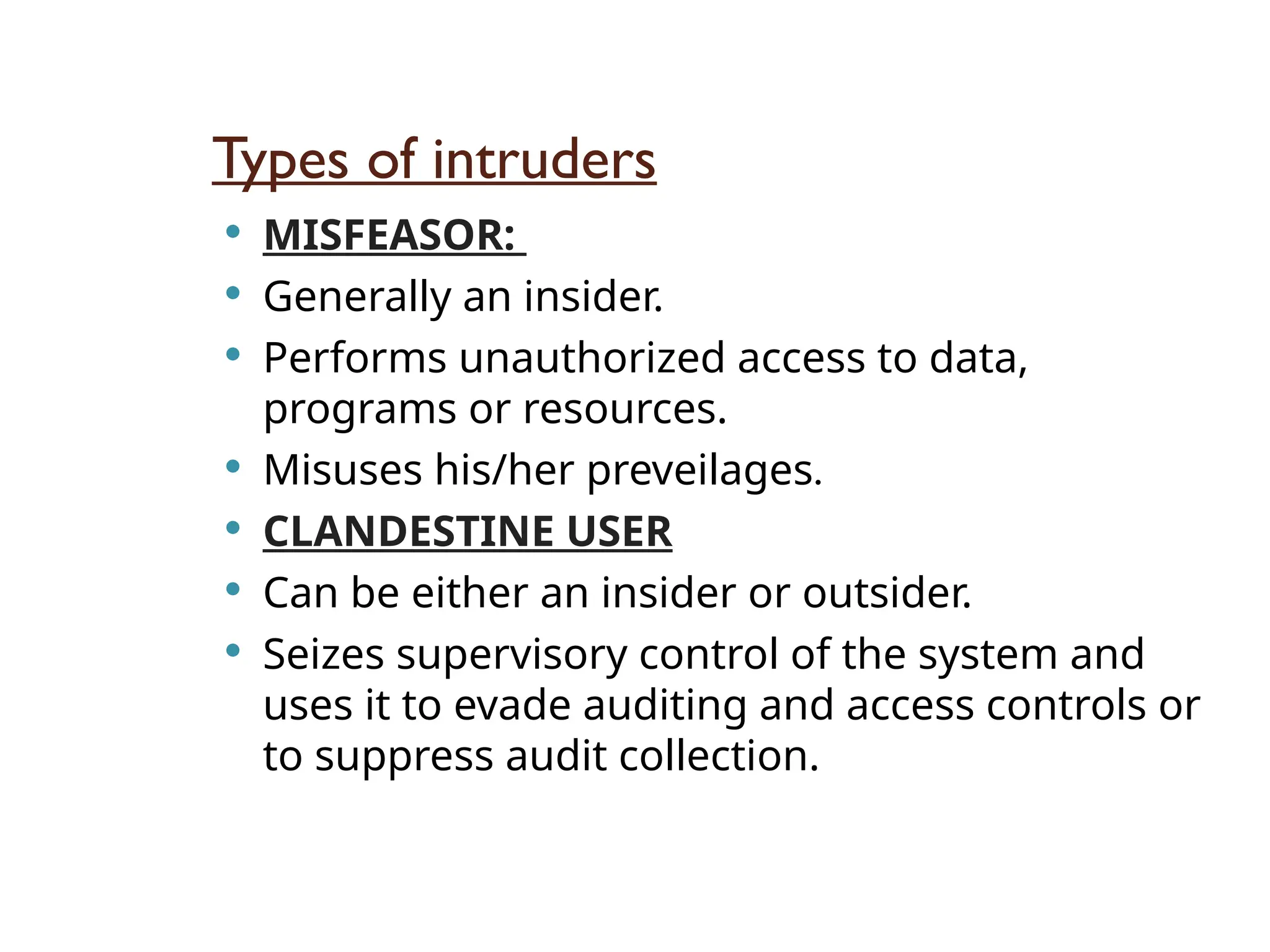 Types of intruders
 MISFEASOR:
 Generally an insider.
 Performs unauthorized access to data,
programs or resources.
 Misuses his/her preveilages.
 CLANDESTINE USER
 Can be either an insider or outsider.
 Seizes supervisory control of the system and
uses it to evade auditing and access controls or
to suppress audit collection.
 