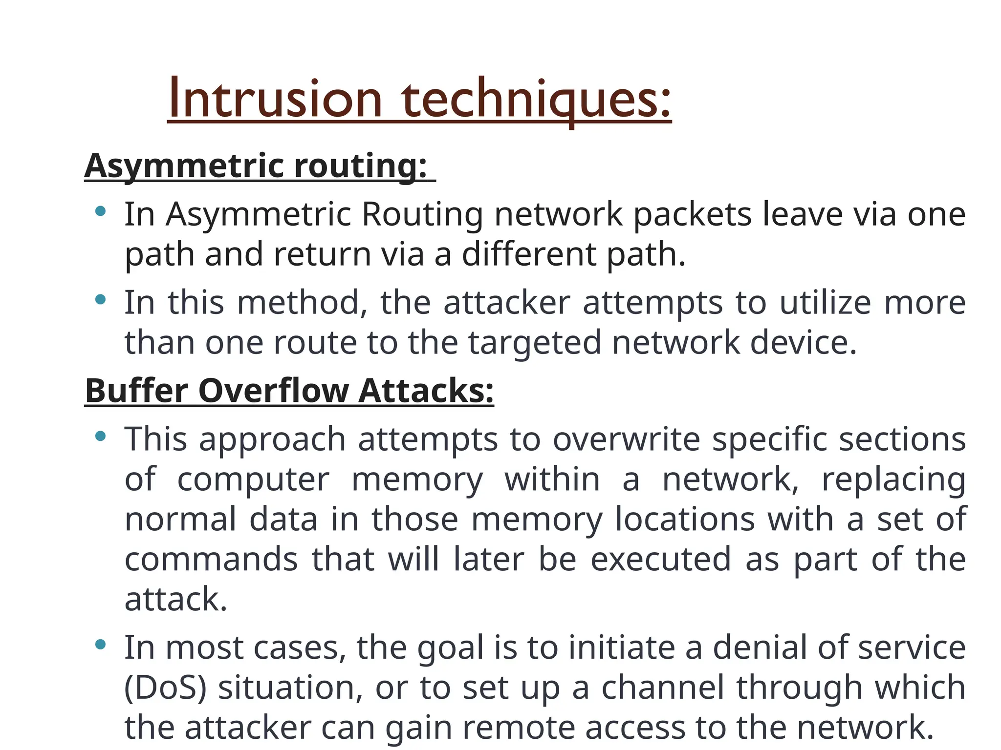 Intrusion techniques:
Asymmetric routing:
 In Asymmetric Routing network packets leave via one
path and return via a different path.
 In this method, the attacker attempts to utilize more
than one route to the targeted network device.
Buffer Overflow Attacks:
 This approach attempts to overwrite specific sections
of computer memory within a network, replacing
normal data in those memory locations with a set of
commands that will later be executed as part of the
attack.
 In most cases, the goal is to initiate a denial of service
(DoS) situation, or to set up a channel through which
the attacker can gain remote access to the network.
 