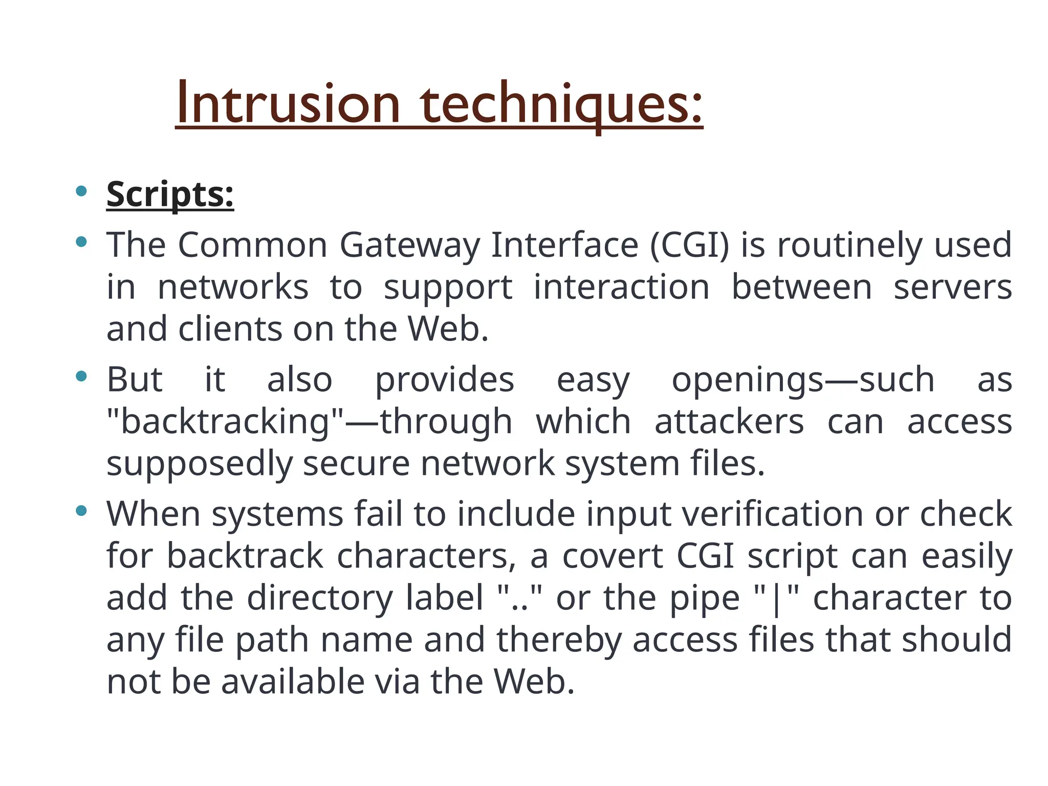 Intrusion techniques:
 Scripts:
 The Common Gateway Interface (CGI) is routinely used
in networks to support interaction between servers
and clients on the Web.
 But it also provides easy openings—such as
"backtracking"—through which attackers can access
supposedly secure network system files.
 When systems fail to include input verification or check
for backtrack characters, a covert CGI script can easily
add the directory label ".." or the pipe "|" character to
any file path name and thereby access files that should
not be available via the Web.
 