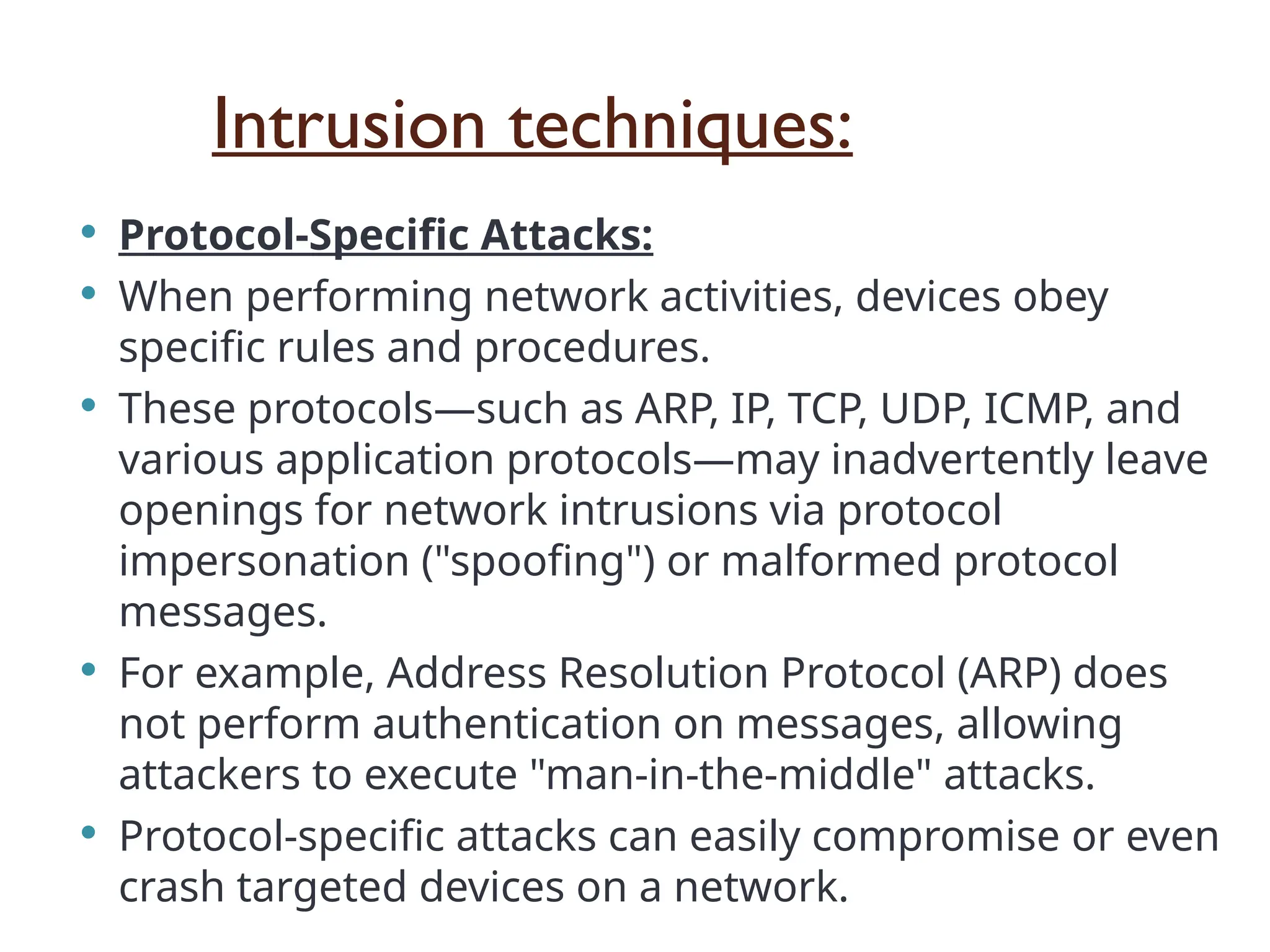 Intrusion techniques:
 Protocol-Specific Attacks:
 When performing network activities, devices obey
specific rules and procedures.
 These protocols—such as ARP, IP, TCP, UDP, ICMP, and
various application protocols—may inadvertently leave
openings for network intrusions via protocol
impersonation ("spoofing") or malformed protocol
messages.
 For example, Address Resolution Protocol (ARP) does
not perform authentication on messages, allowing
attackers to execute "man-in-the-middle" attacks.
 Protocol-specific attacks can easily compromise or even
crash targeted devices on a network.
 