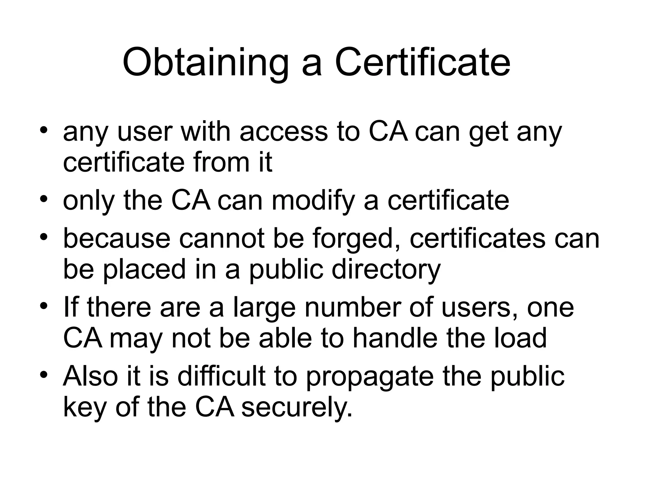 Obtaining a Certificate
• any user with access to CA can get any
certificate from it
• only the CA can modify a certificate
• because cannot be forged, certificates can
be placed in a public directory
• If there are a large number of users, one
CA may not be able to handle the load
• Also it is difficult to propagate the public
key of the CA securely.
 