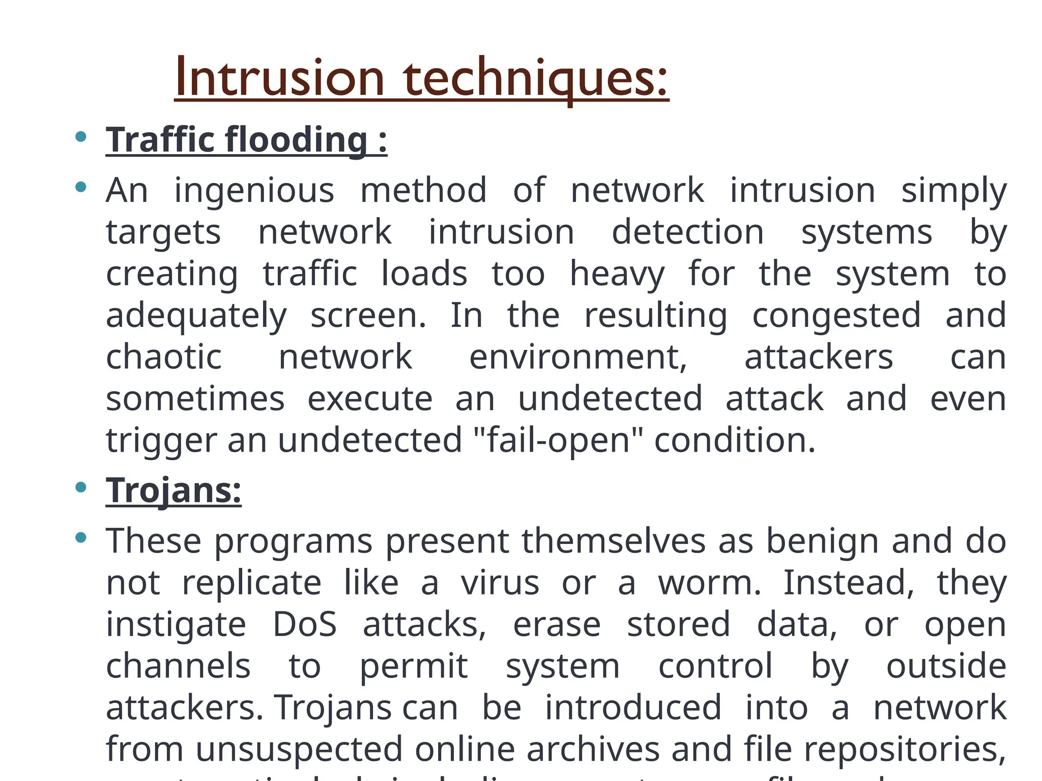 Intrusion techniques:
 Traffic flooding :
 An ingenious method of network intrusion simply
targets network intrusion detection systems by
creating traffic loads too heavy for the system to
adequately screen. In the resulting congested and
chaotic network environment, attackers can
sometimes execute an undetected attack and even
trigger an undetected "fail-open" condition.
 Trojans:
 These programs present themselves as benign and do
not replicate like a virus or a worm. Instead, they
instigate DoS attacks, erase stored data, or open
channels to permit system control by outside
attackers. Trojans can be introduced into a network
from unsuspected online archives and file repositories,
 