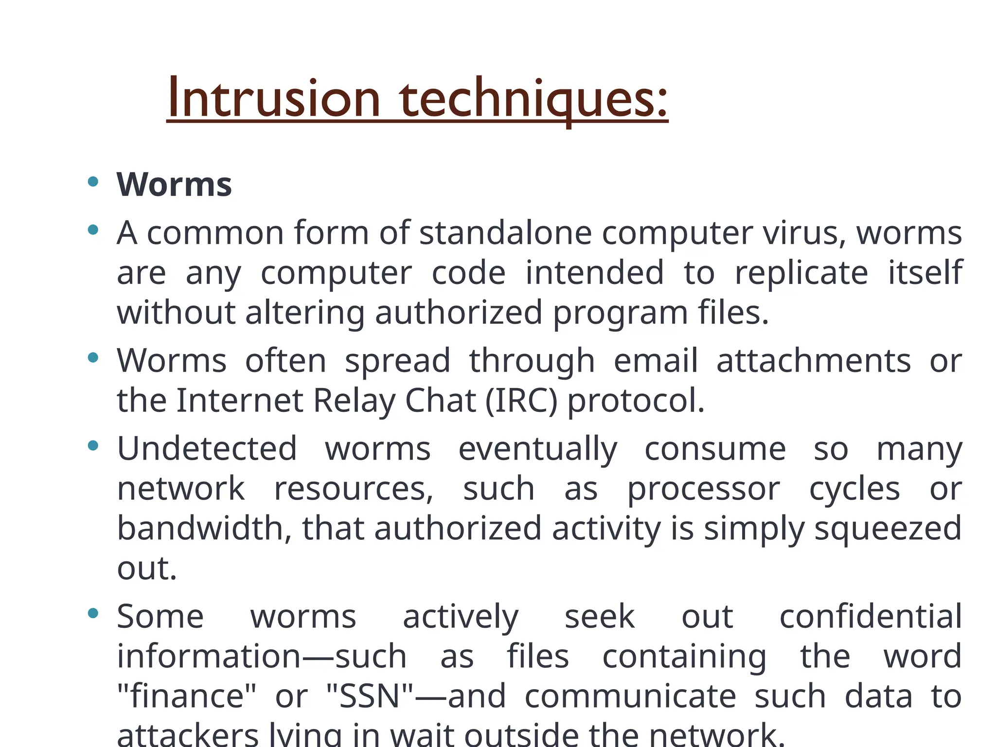 Intrusion techniques:
 Worms
 A common form of standalone computer virus, worms
are any computer code intended to replicate itself
without altering authorized program files.
 Worms often spread through email attachments or
the Internet Relay Chat (IRC) protocol.
 Undetected worms eventually consume so many
network resources, such as processor cycles or
bandwidth, that authorized activity is simply squeezed
out.
 Some worms actively seek out confidential
information—such as files containing the word
"finance" or "SSN"—and communicate such data to
 