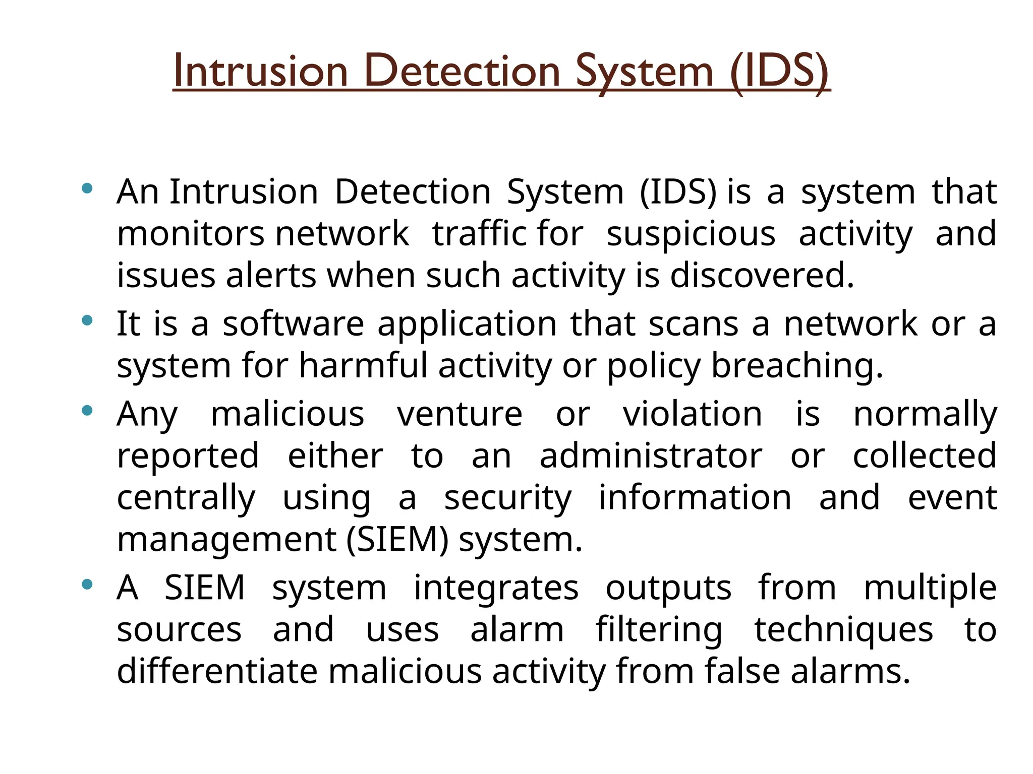 Intrusion Detection System (IDS)
 An Intrusion Detection System (IDS) is a system that
monitors network traffic for suspicious activity and
issues alerts when such activity is discovered.
 It is a software application that scans a network or a
system for harmful activity or policy breaching.
 Any malicious venture or violation is normally
reported either to an administrator or collected
centrally using a security information and event
management (SIEM) system.
 A SIEM system integrates outputs from multiple
sources and uses alarm filtering techniques to
differentiate malicious activity from false alarms.
 
