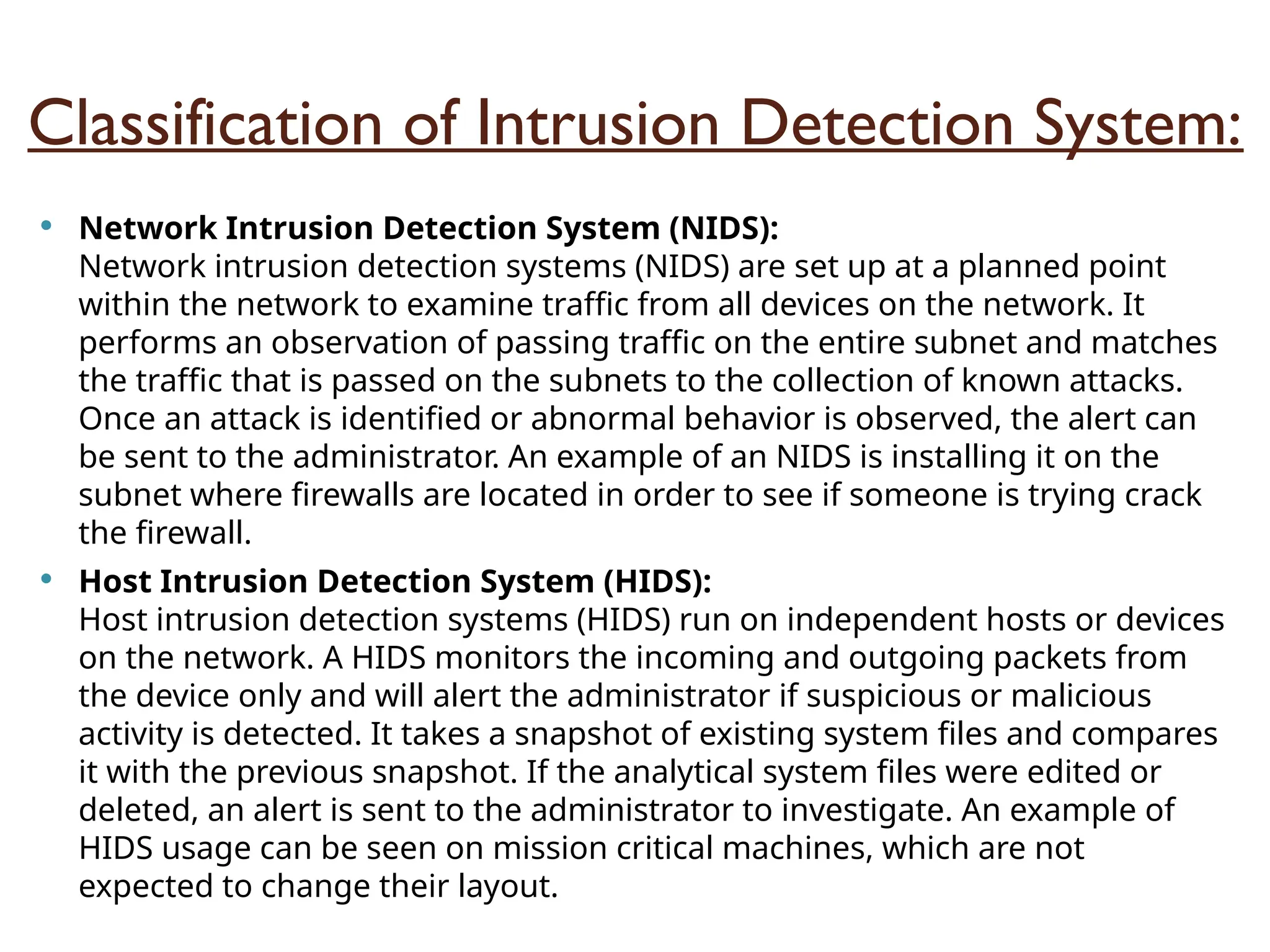 Classification of Intrusion Detection System:
 Network Intrusion Detection System (NIDS):
Network intrusion detection systems (NIDS) are set up at a planned point
within the network to examine traffic from all devices on the network. It
performs an observation of passing traffic on the entire subnet and matches
the traffic that is passed on the subnets to the collection of known attacks.
Once an attack is identified or abnormal behavior is observed, the alert can
be sent to the administrator. An example of an NIDS is installing it on the
subnet where firewalls are located in order to see if someone is trying crack
the firewall.
 Host Intrusion Detection System (HIDS):
Host intrusion detection systems (HIDS) run on independent hosts or devices
on the network. A HIDS monitors the incoming and outgoing packets from
the device only and will alert the administrator if suspicious or malicious
activity is detected. It takes a snapshot of existing system files and compares
it with the previous snapshot. If the analytical system files were edited or
deleted, an alert is sent to the administrator to investigate. An example of
HIDS usage can be seen on mission critical machines, which are not
expected to change their layout.
 