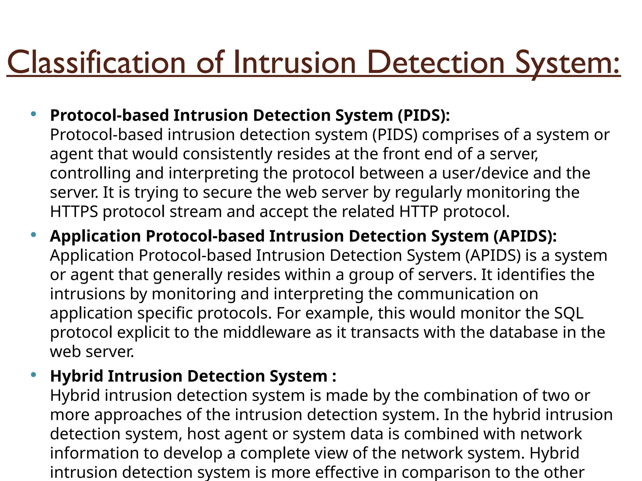 Classification of Intrusion Detection System:
 Protocol-based Intrusion Detection System (PIDS):
Protocol-based intrusion detection system (PIDS) comprises of a system or
agent that would consistently resides at the front end of a server,
controlling and interpreting the protocol between a user/device and the
server. It is trying to secure the web server by regularly monitoring the
HTTPS protocol stream and accept the related HTTP protocol.
 Application Protocol-based Intrusion Detection System (APIDS):
Application Protocol-based Intrusion Detection System (APIDS) is a system
or agent that generally resides within a group of servers. It identifies the
intrusions by monitoring and interpreting the communication on
application specific protocols. For example, this would monitor the SQL
protocol explicit to the middleware as it transacts with the database in the
web server.
 Hybrid Intrusion Detection System :
Hybrid intrusion detection system is made by the combination of two or
more approaches of the intrusion detection system. In the hybrid intrusion
detection system, host agent or system data is combined with network
information to develop a complete view of the network system. Hybrid
intrusion detection system is more effective in comparison to the other
 