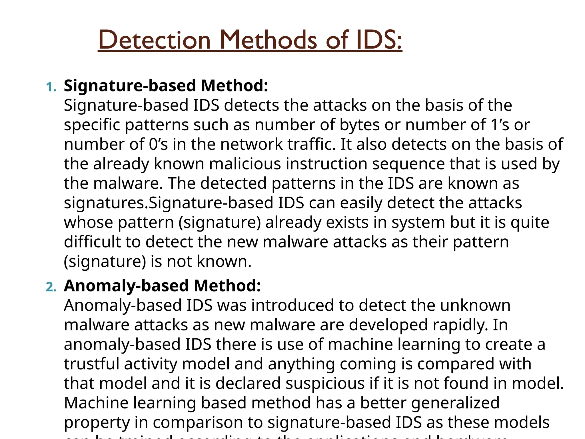 Detection Methods of IDS:
1. Signature-based Method:
Signature-based IDS detects the attacks on the basis of the
specific patterns such as number of bytes or number of 1’s or
number of 0’s in the network traffic. It also detects on the basis of
the already known malicious instruction sequence that is used by
the malware. The detected patterns in the IDS are known as
signatures.Signature-based IDS can easily detect the attacks
whose pattern (signature) already exists in system but it is quite
difficult to detect the new malware attacks as their pattern
(signature) is not known.
2. Anomaly-based Method:
Anomaly-based IDS was introduced to detect the unknown
malware attacks as new malware are developed rapidly. In
anomaly-based IDS there is use of machine learning to create a
trustful activity model and anything coming is compared with
that model and it is declared suspicious if it is not found in model.
Machine learning based method has a better generalized
property in comparison to signature-based IDS as these models
 