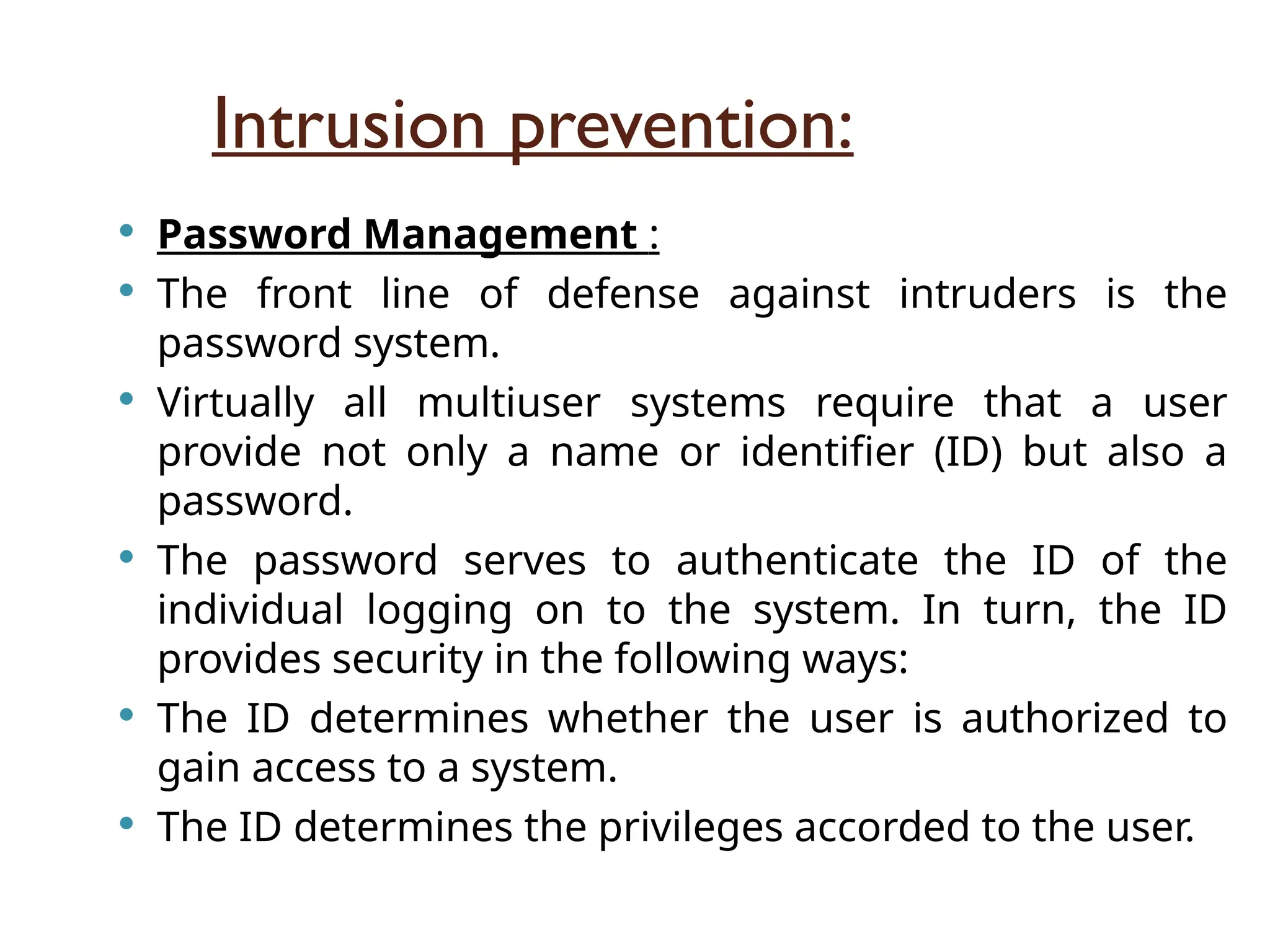 Intrusion prevention:
 Password Management :
 The front line of defense against intruders is the
password system.
 Virtually all multiuser systems require that a user
provide not only a name or identifier (ID) but also a
password.
 The password serves to authenticate the ID of the
individual logging on to the system. In turn, the ID
provides security in the following ways:
 The ID determines whether the user is authorized to
gain access to a system.
 The ID determines the privileges accorded to the user.
 