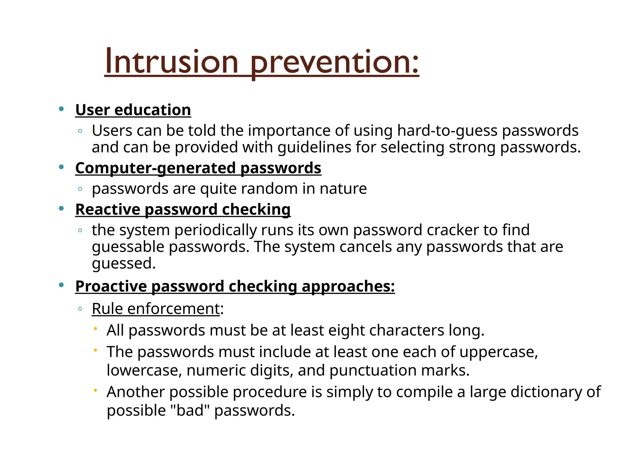Intrusion prevention:
 User education
◦ Users can be told the importance of using hard-to-guess passwords
and can be provided with guidelines for selecting strong passwords.
 Computer-generated passwords
◦ passwords are quite random in nature
 Reactive password checking
◦ the system periodically runs its own password cracker to find
guessable passwords. The system cancels any passwords that are
guessed.
 Proactive password checking approaches:
◦ Rule enforcement:
 All passwords must be at least eight characters long.
 The passwords must include at least one each of uppercase,
lowercase, numeric digits, and punctuation marks.
 Another possible procedure is simply to compile a large dictionary of
possible "bad" passwords.
 