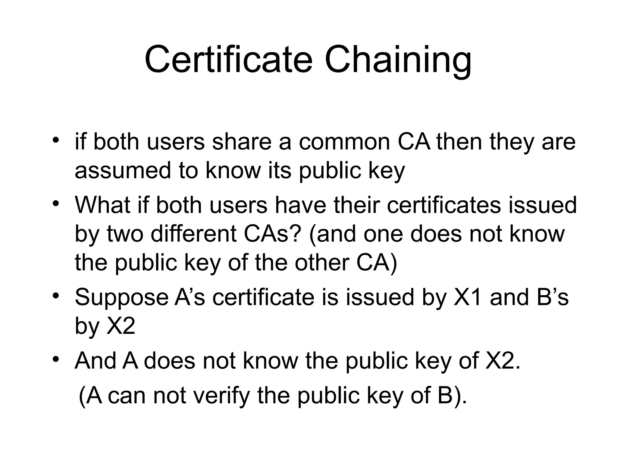 Certificate Chaining
• if both users share a common CA then they are
assumed to know its public key
• What if both users have their certificates issued
by two different CAs? (and one does not know
the public key of the other CA)
• Suppose A’s certificate is issued by X1 and B’s
by X2
• And A does not know the public key of X2.
(A can not verify the public key of B).
 