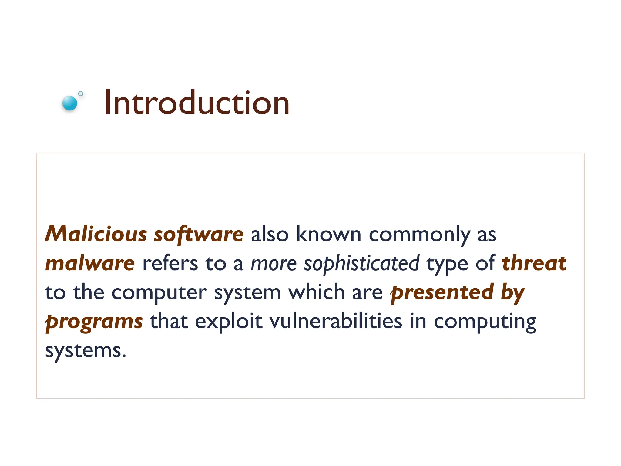 Introduction
Malicious software also known commonly as
malware refers to a more sophisticated type of threat
to the computer system which are presented by
programs that exploit vulnerabilities in computing
systems.
 