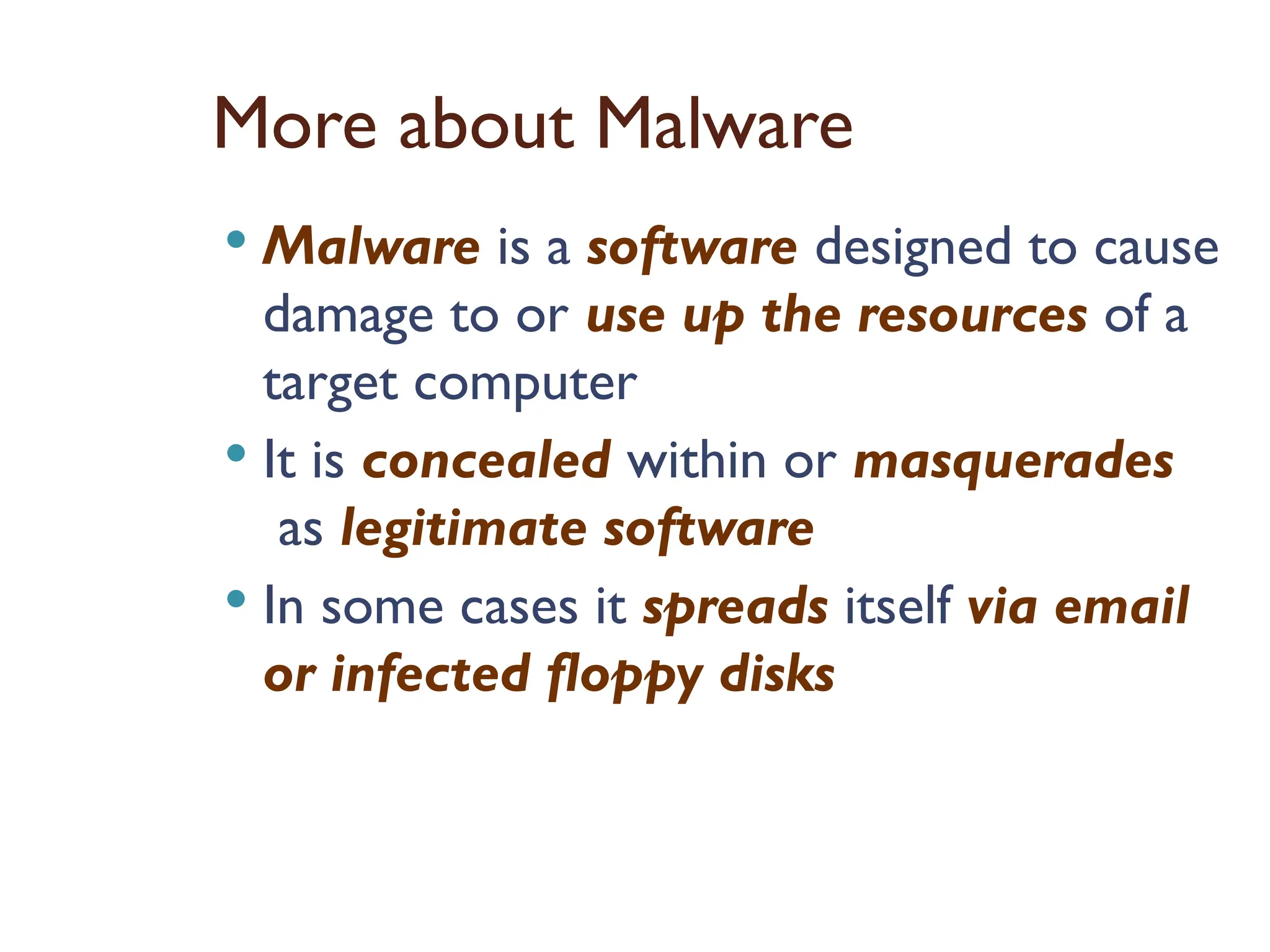 More about Malware
 Malware is a software designed to cause
damage to or use up the resources of a
target computer
 It is concealed within or masquerades
as legitimate software
 In some cases it spreads itself via email
or infected floppy disks
 