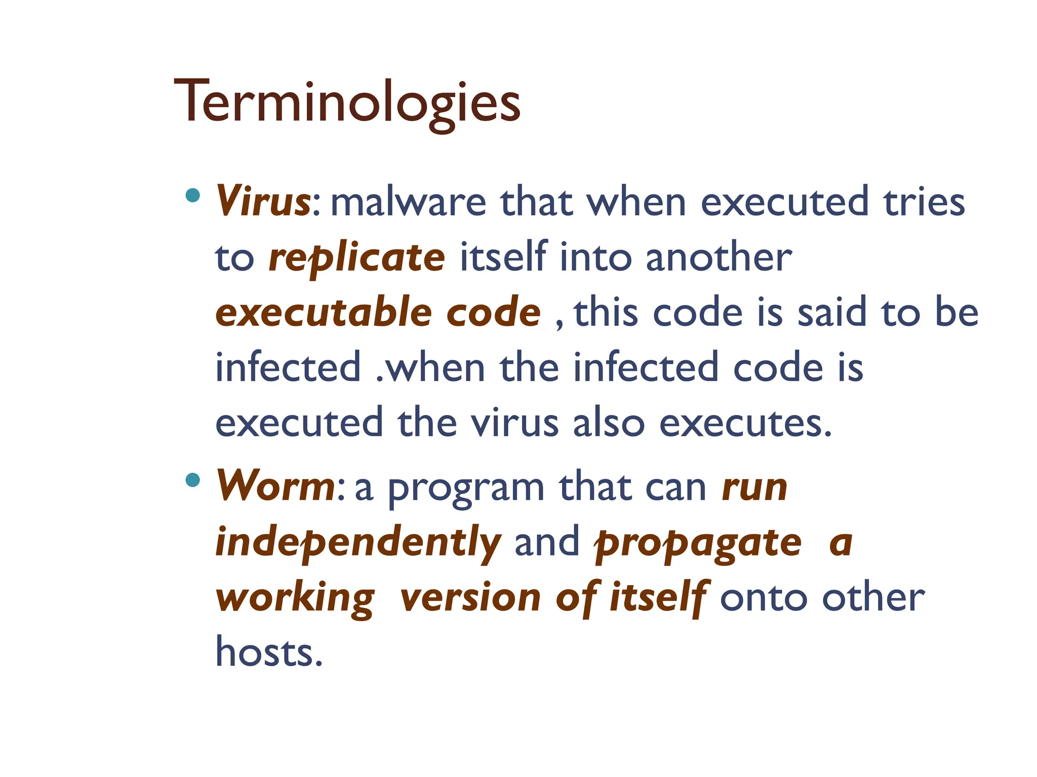 Terminologies
 Virus: malware that when executed tries
to replicate itself into another
executable code , this code is said to be
infected .when the infected code is
executed the virus also executes.
 Worm: a program that can run
independently and propagate a
working version of itself onto other
hosts.
 