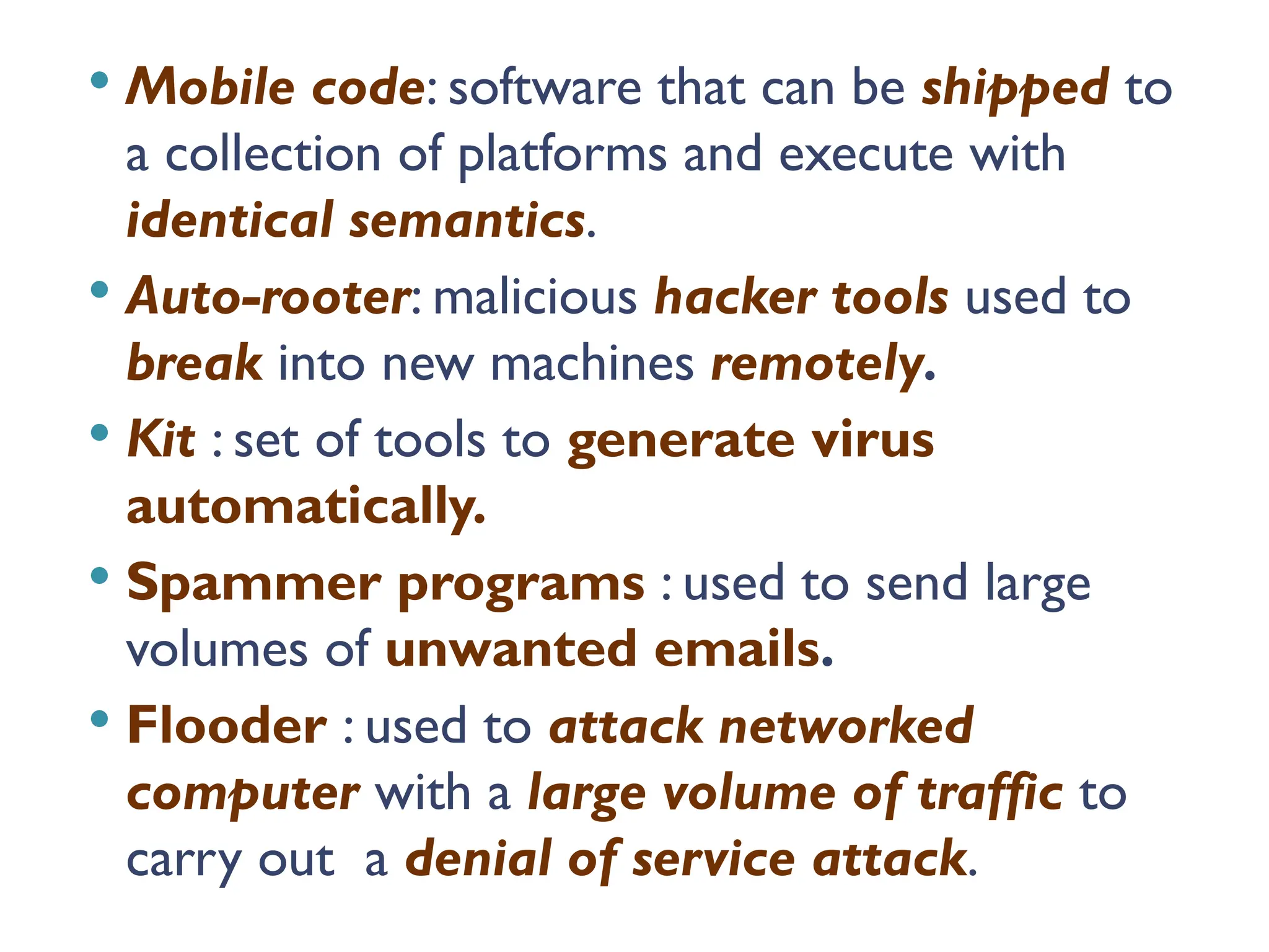  Mobile code: software that can be shipped to
a collection of platforms and execute with
identical semantics.
 Auto-rooter: malicious hacker tools used to
break into new machines remotely.
 Kit : set of tools to generate virus
automatically.
 Spammer programs : used to send large
volumes of unwanted emails.
 Flooder : used to attack networked
computer with a large volume of traffic to
carry out a denial of service attack.
 