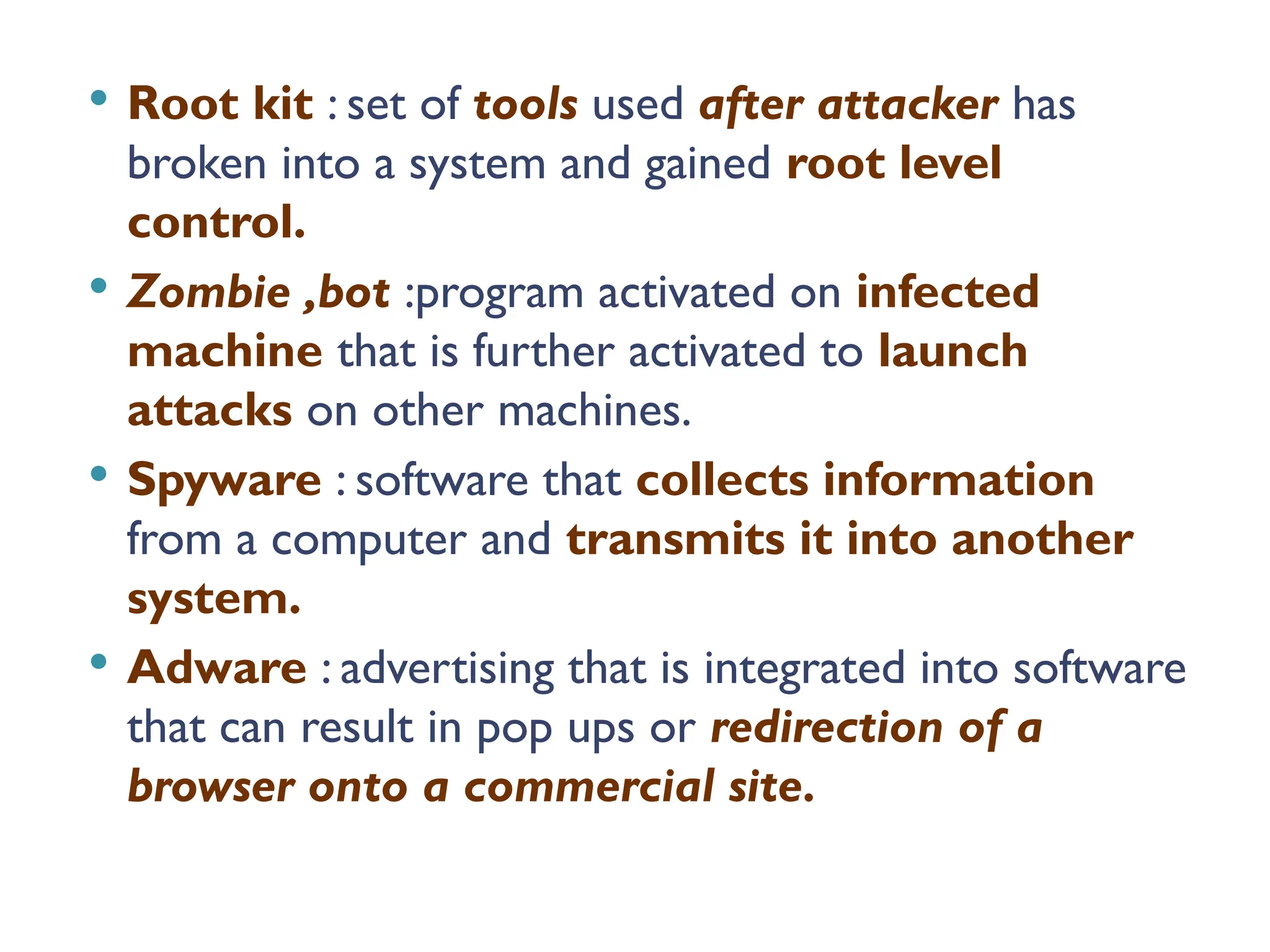  Root kit : set of tools used after attacker has
broken into a system and gained root level
control.
 Zombie ,bot :program activated on infected
machine that is further activated to launch
attacks on other machines.
 Spyware : software that collects information
from a computer and transmits it into another
system.
 Adware : advertising that is integrated into software
that can result in pop ups or redirection of a
browser onto a commercial site.
 