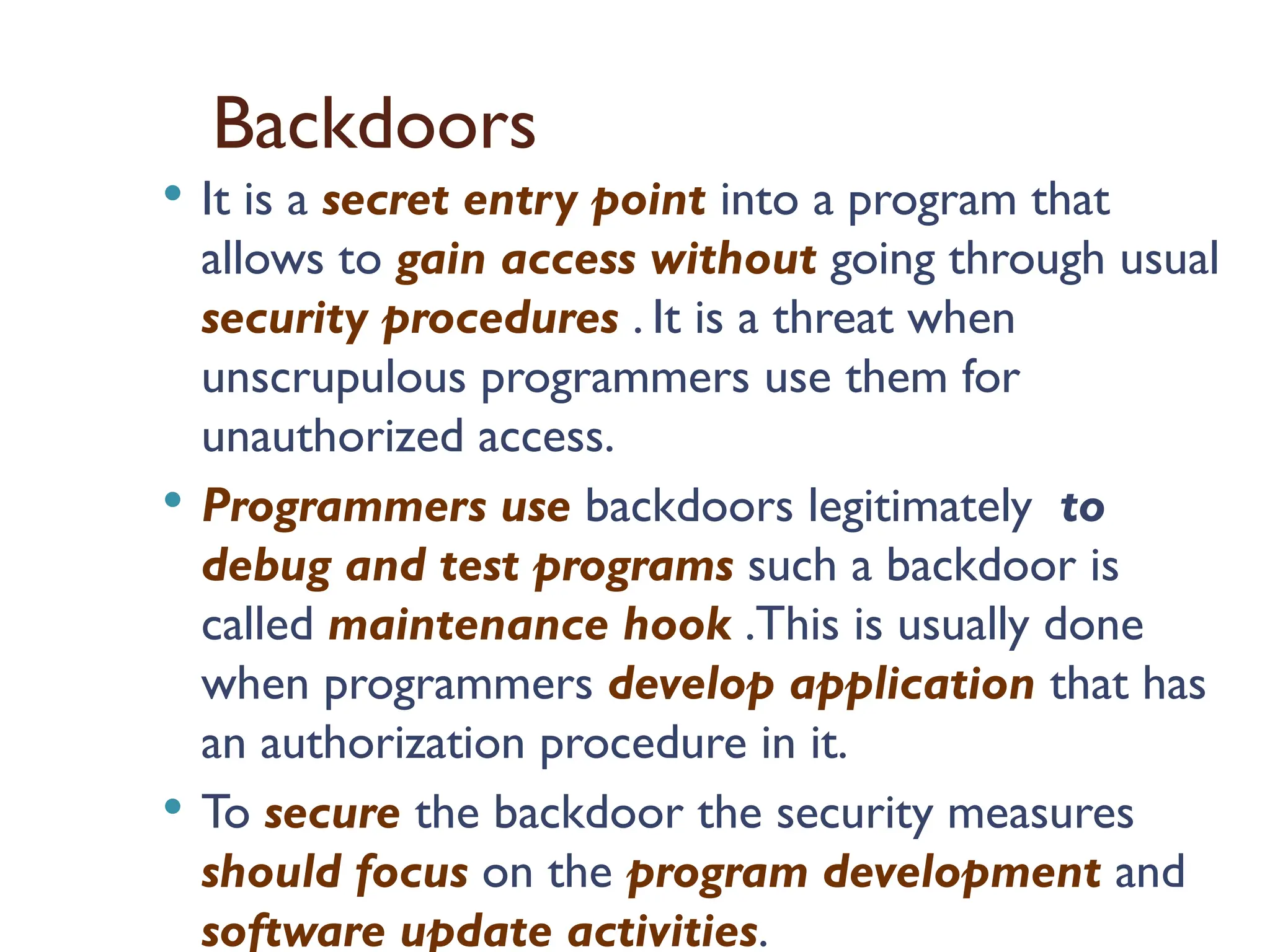 Backdoors
 It is a secret entry point into a program that
allows to gain access without going through usual
security procedures . It is a threat when
unscrupulous programmers use them for
unauthorized access.
 Programmers use backdoors legitimately to
debug and test programs such a backdoor is
called maintenance hook .This is usually done
when programmers develop application that has
an authorization procedure in it.
 To secure the backdoor the security measures
should focus on the program development and
software update activities.
 