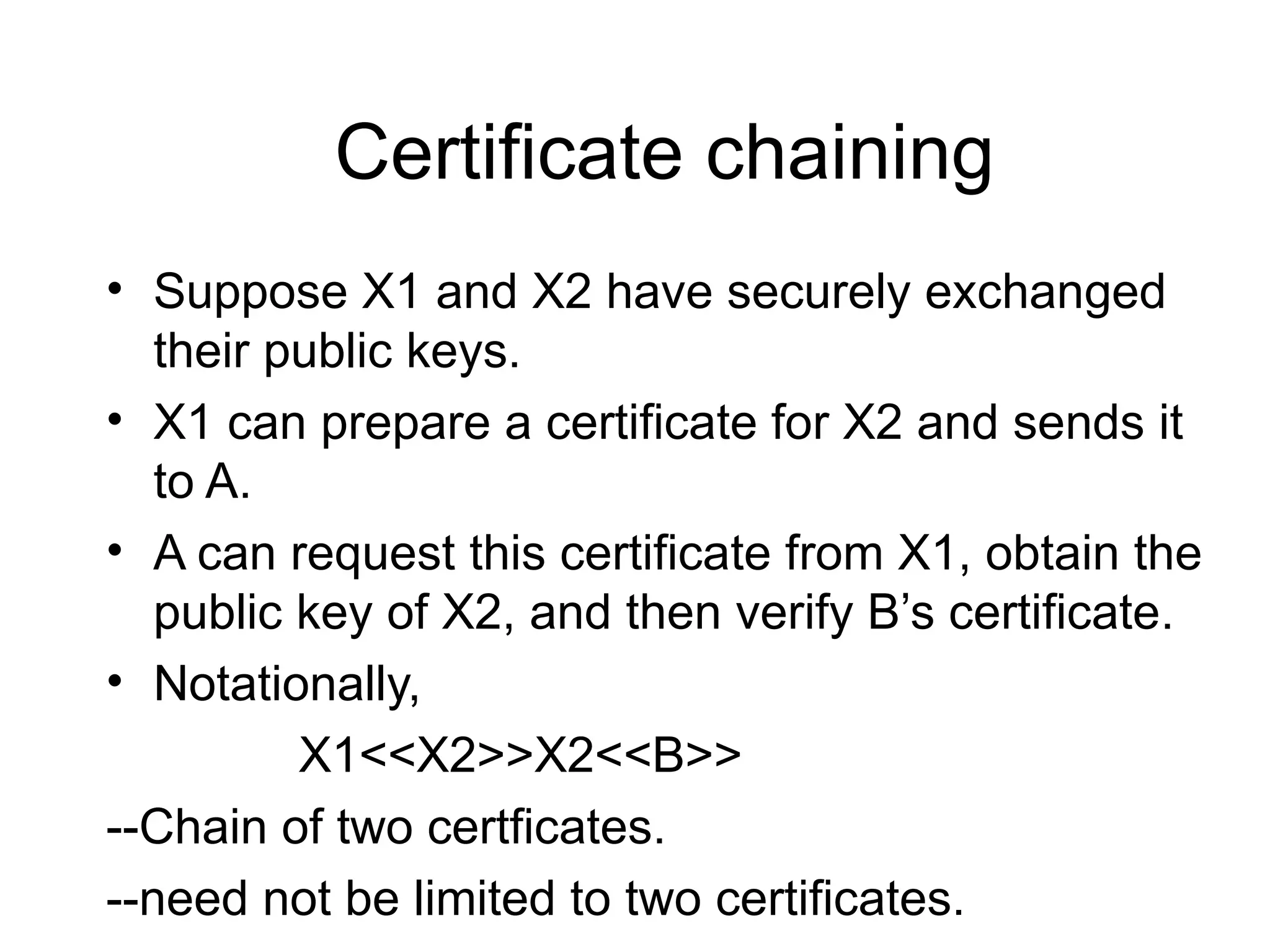 Certificate chaining
• Suppose X1 and X2 have securely exchanged
their public keys.
• X1 can prepare a certificate for X2 and sends it
to A.
• A can request this certificate from X1, obtain the
public key of X2, and then verify B’s certificate.
• Notationally,
X1<<X2>>X2<<B>>
--Chain of two certficates.
--need not be limited to two certificates.
 
