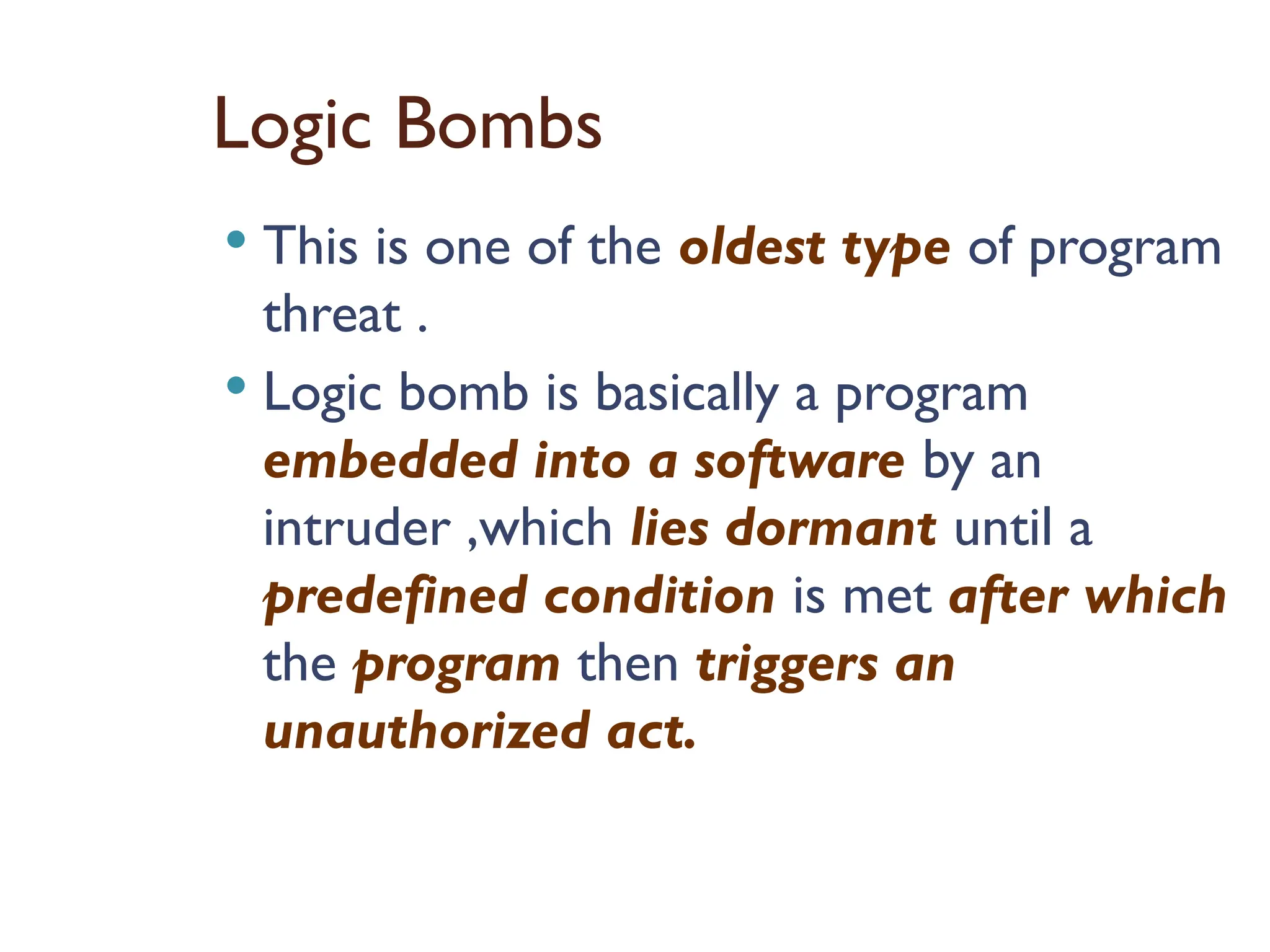 Logic Bombs
 This is one of the oldest type of program
threat .
 Logic bomb is basically a program
embedded into a software by an
intruder ,which lies dormant until a
predefined condition is met after which
the program then triggers an
unauthorized act.
 