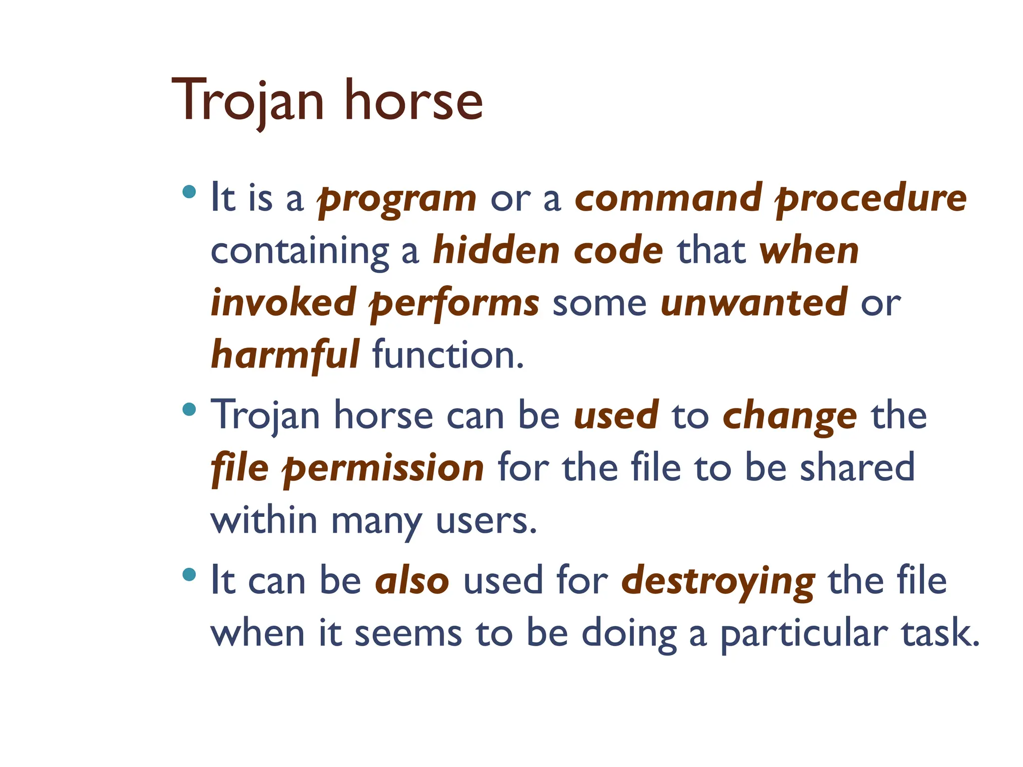 Trojan horse
 It is a program or a command procedure
containing a hidden code that when
invoked performs some unwanted or
harmful function.
 Trojan horse can be used to change the
file permission for the file to be shared
within many users.
 It can be also used for destroying the file
when it seems to be doing a particular task.
 