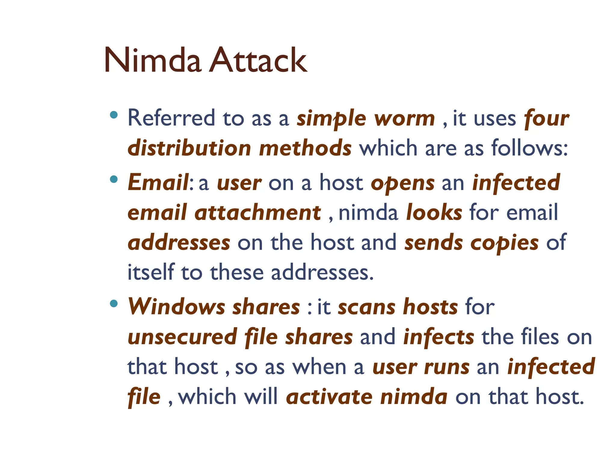 Nimda Attack
 Referred to as a simple worm , it uses four
distribution methods which are as follows:
 Email: a user on a host opens an infected
email attachment , nimda looks for email
addresses on the host and sends copies of
itself to these addresses.
 Windows shares : it scans hosts for
unsecured file shares and infects the files on
that host , so as when a user runs an infected
file , which will activate nimda on that host.
 