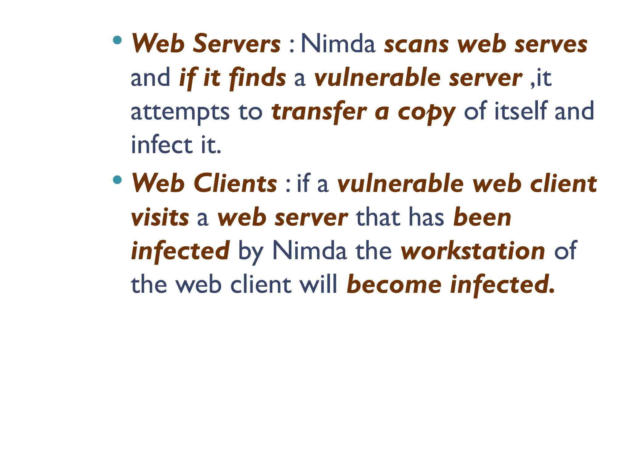  Web Servers : Nimda scans web serves
and if it finds a vulnerable server ,it
attempts to transfer a copy of itself and
infect it.
 Web Clients : if a vulnerable web client
visits a web server that has been
infected by Nimda the workstation of
the web client will become infected.
 