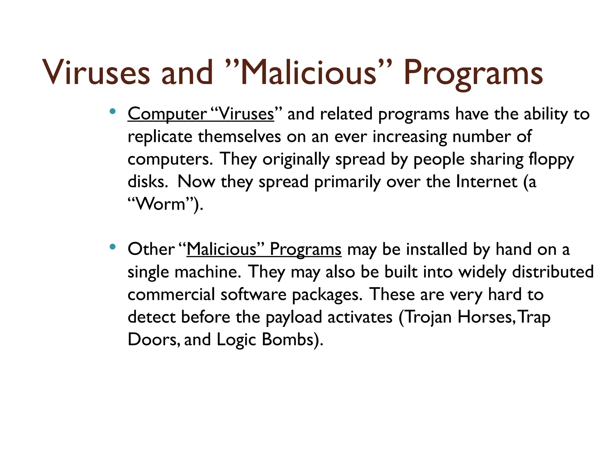 Viruses and ”Malicious” Programs
 Computer “Viruses” and related programs have the ability to
replicate themselves on an ever increasing number of
computers. They originally spread by people sharing floppy
disks. Now they spread primarily over the Internet (a
“Worm”).
 Other “Malicious” Programs may be installed by hand on a
single machine. They may also be built into widely distributed
commercial software packages. These are very hard to
detect before the payload activates (Trojan Horses,Trap
Doors, and Logic Bombs).
16
 