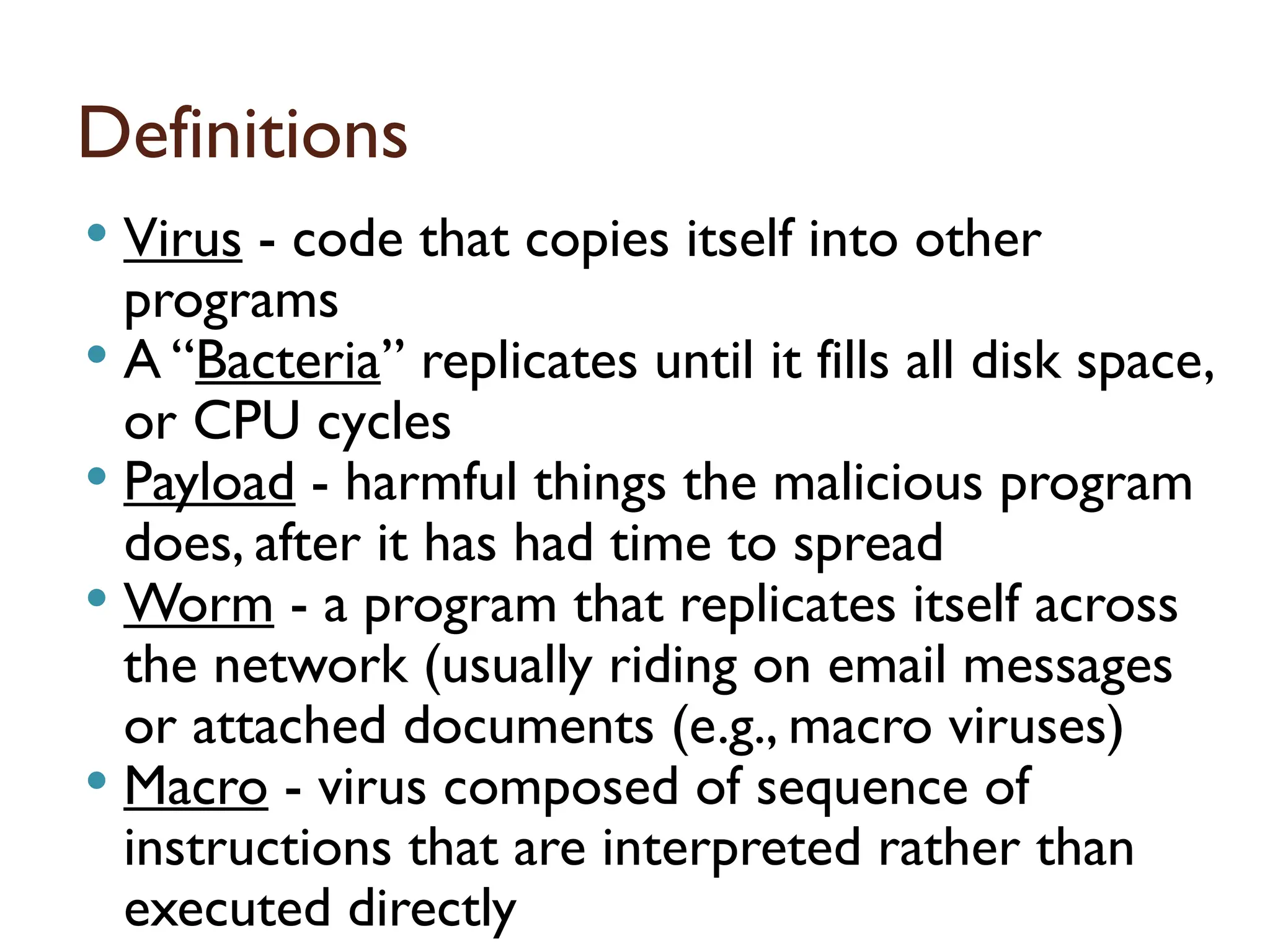 Definitions
 Virus - code that copies itself into other
programs
 A “Bacteria” replicates until it fills all disk space,
or CPU cycles
 Payload - harmful things the malicious program
does, after it has had time to spread
 Worm - a program that replicates itself across
the network (usually riding on email messages
or attached documents (e.g., macro viruses)
 Macro - virus composed of sequence of
instructions that are interpreted rather than
executed directly 16
 