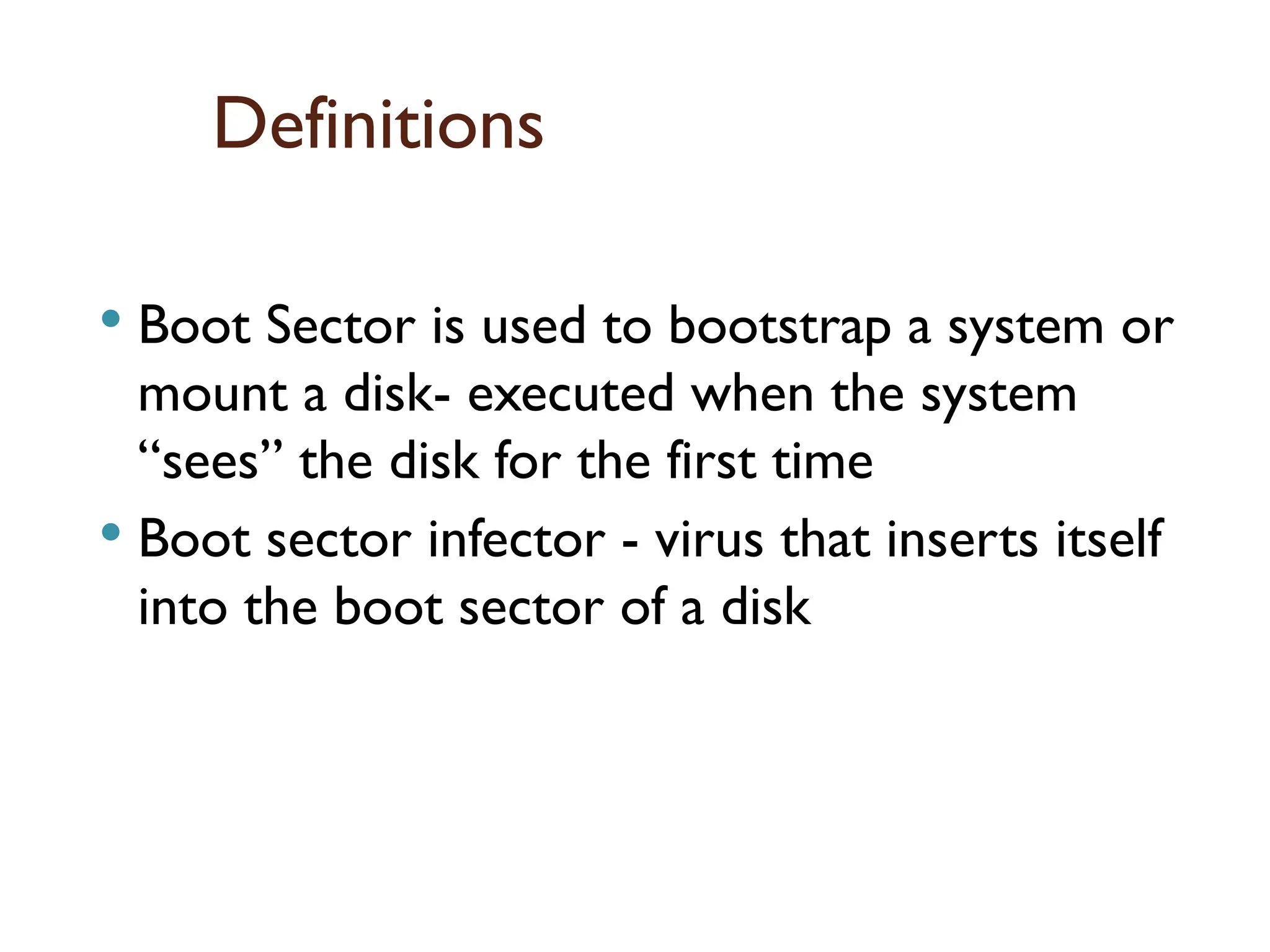 Definitions
 Boot Sector is used to bootstrap a system or
mount a disk- executed when the system
“sees” the disk for the first time
 Boot sector infector - virus that inserts itself
into the boot sector of a disk
16
 