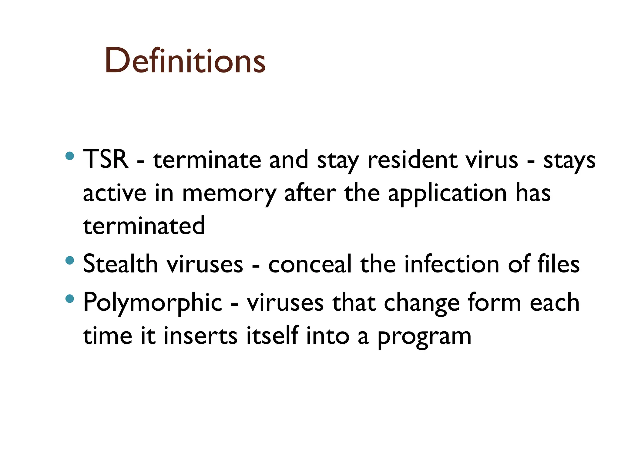 Definitions
 TSR - terminate and stay resident virus - stays
active in memory after the application has
terminated
 Stealth viruses - conceal the infection of files
 Polymorphic - viruses that change form each
time it inserts itself into a program
16
 