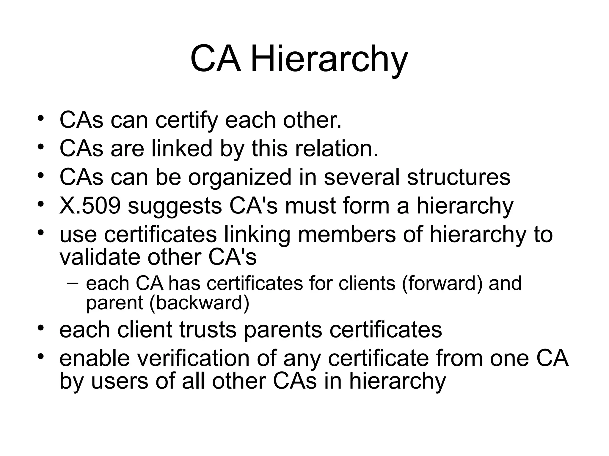 CA Hierarchy
• CAs can certify each other.
• CAs are linked by this relation.
• CAs can be organized in several structures
• X.509 suggests CA's must form a hierarchy
• use certificates linking members of hierarchy to
validate other CA's
– each CA has certificates for clients (forward) and
parent (backward)
• each client trusts parents certificates
• enable verification of any certificate from one CA
by users of all other CAs in hierarchy
 