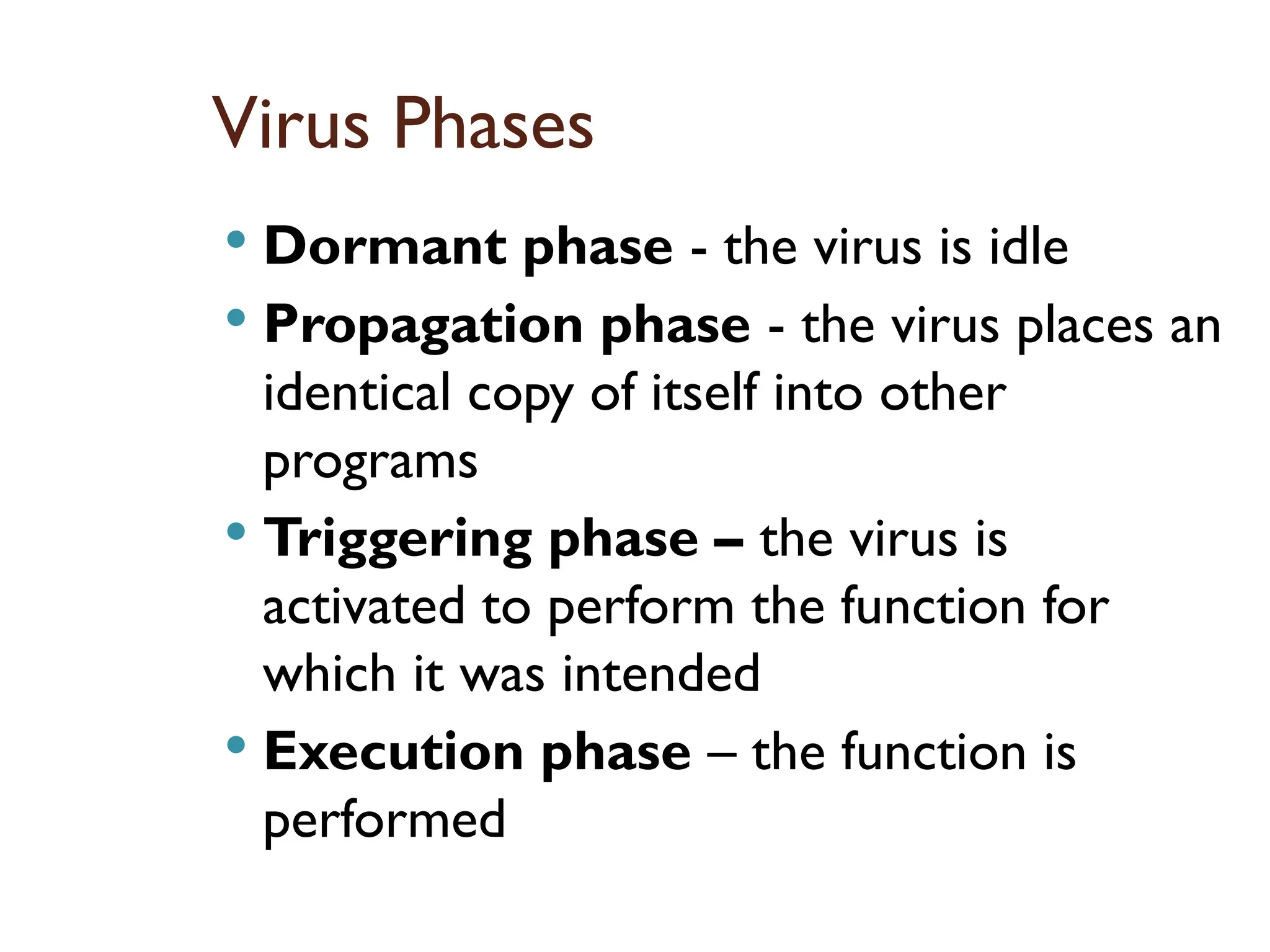 Virus Phases
 Dormant phase - the virus is idle
 Propagation phase - the virus places an
identical copy of itself into other
programs
 Triggering phase – the virus is
activated to perform the function for
which it was intended
 Execution phase – the function is
performed
17
 