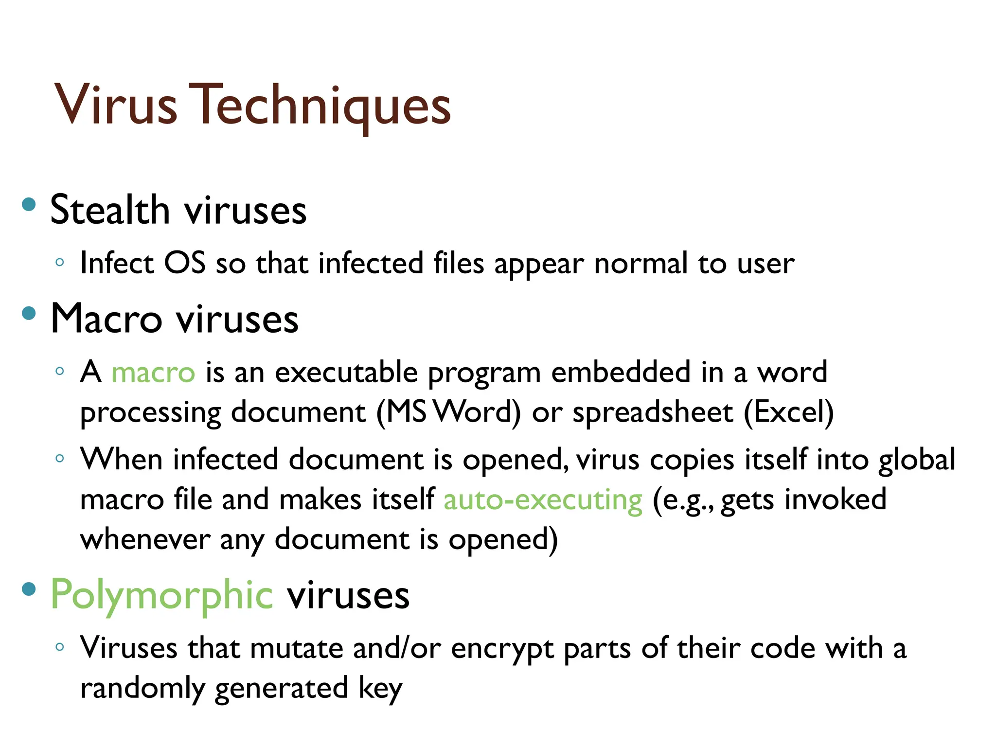 Virus Techniques
 Stealth viruses
◦ Infect OS so that infected files appear normal to user
 Macro viruses
◦ A macro is an executable program embedded in a word
processing document (MS Word) or spreadsheet (Excel)
◦ When infected document is opened, virus copies itself into global
macro file and makes itself auto-executing (e.g., gets invoked
whenever any document is opened)
 Polymorphic viruses
◦ Viruses that mutate and/or encrypt parts of their code with a
randomly generated key
17
 