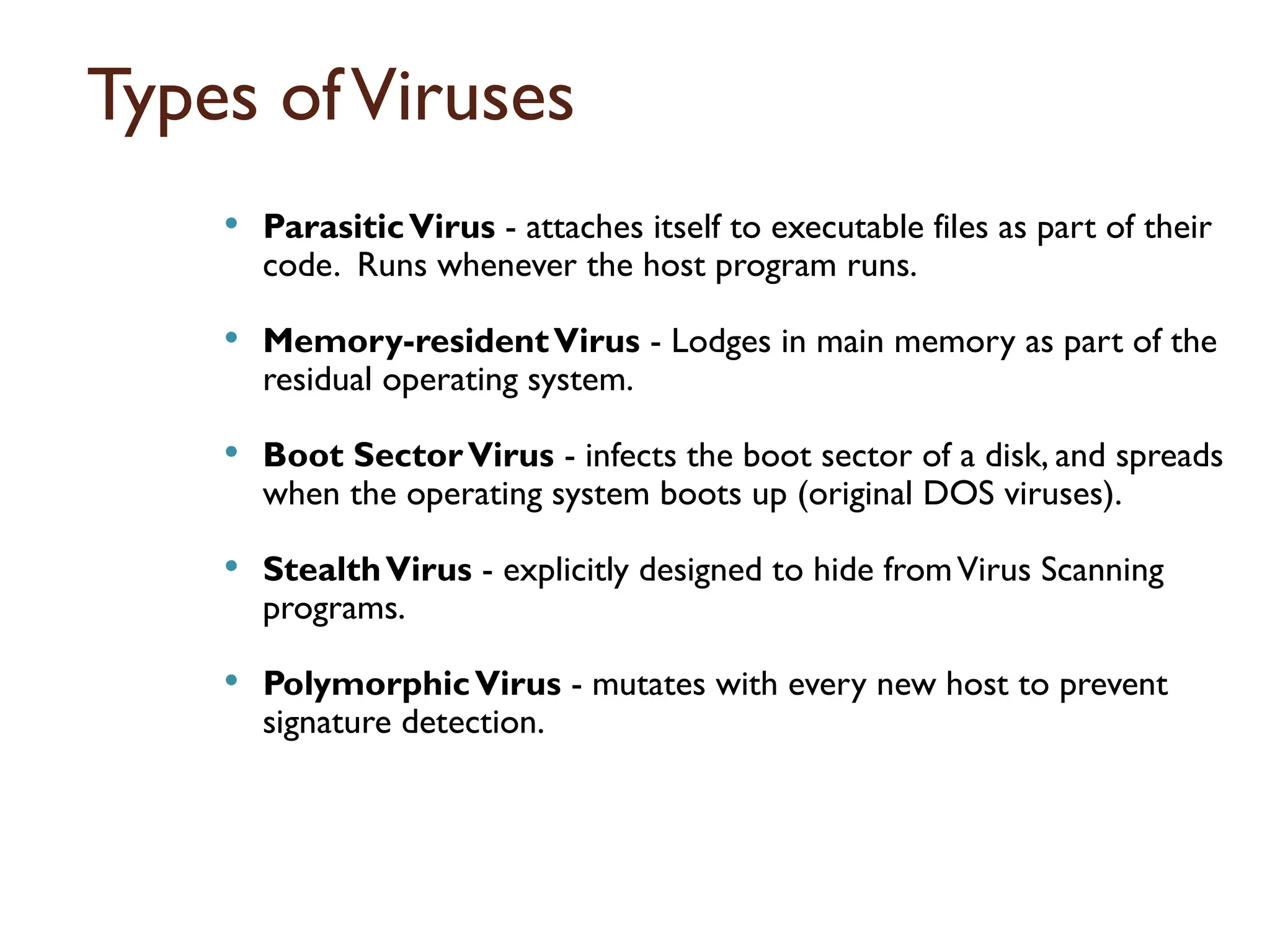 Types ofViruses
 ParasiticVirus - attaches itself to executable files as part of their
code. Runs whenever the host program runs.
 Memory-residentVirus - Lodges in main memory as part of the
residual operating system.
 Boot SectorVirus - infects the boot sector of a disk, and spreads
when the operating system boots up (original DOS viruses).
 StealthVirus - explicitly designed to hide fromVirus Scanning
programs.
 PolymorphicVirus - mutates with every new host to prevent
signature detection.
17
 