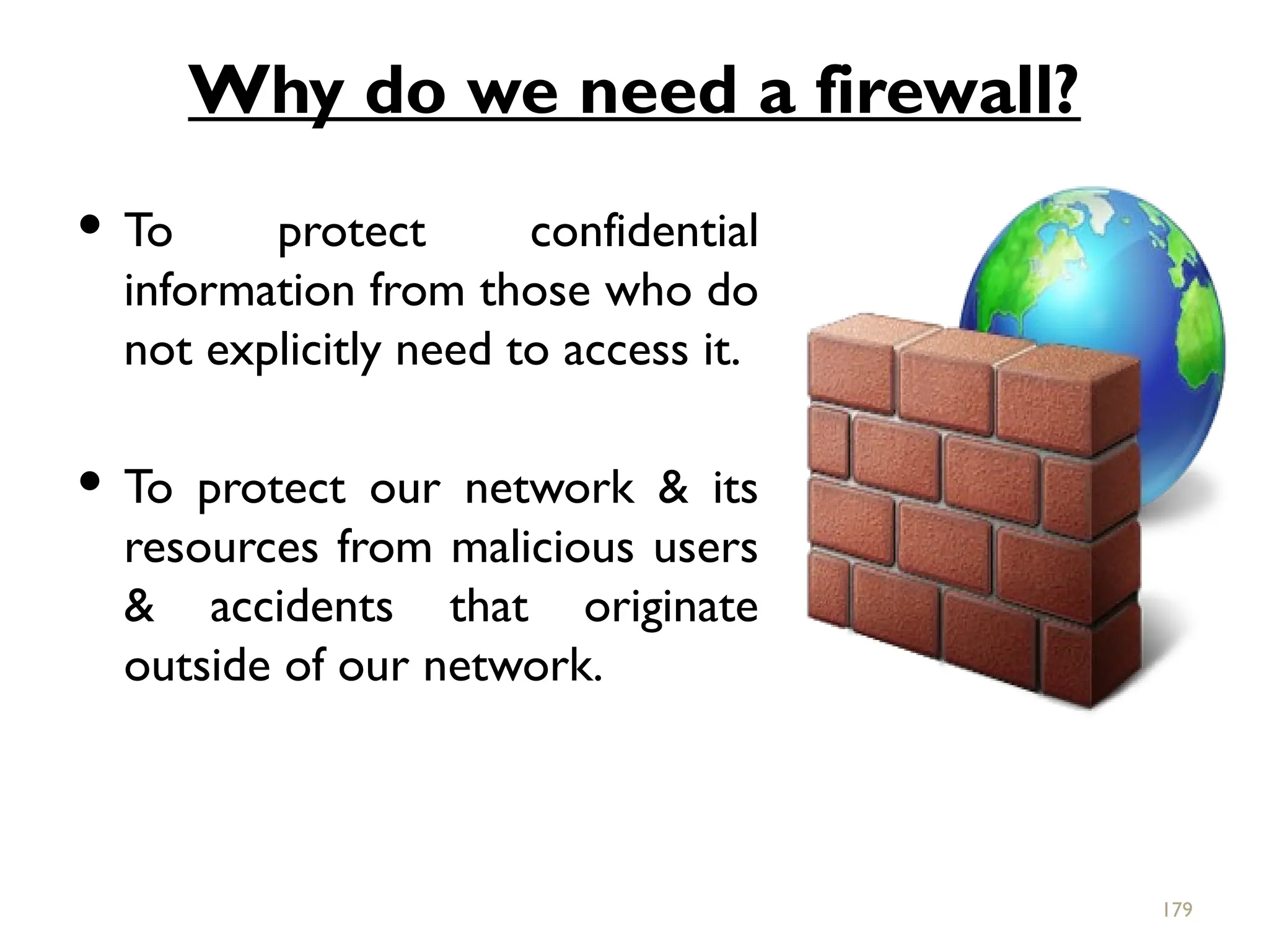 Why do we need a firewall?
 To protect confidential
information from those who do
not explicitly need to access it.
 To protect our network & its
resources from malicious users
& accidents that originate
outside of our network.
179
 