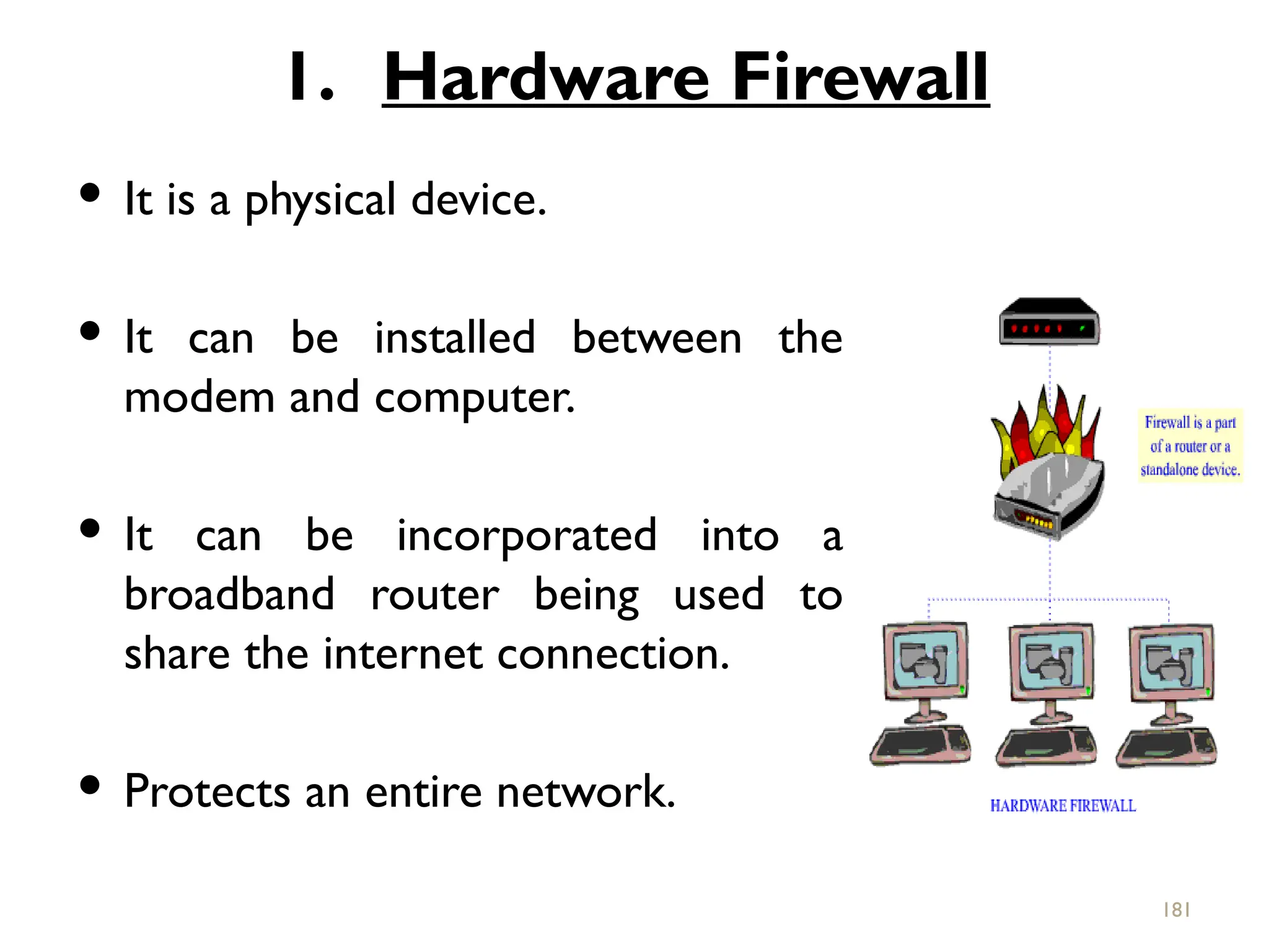 1. Hardware Firewall
 It is a physical device.
 It can be installed between the
modem and computer.
 It can be incorporated into a
broadband router being used to
share the internet connection.
 Protects an entire network.
181
 