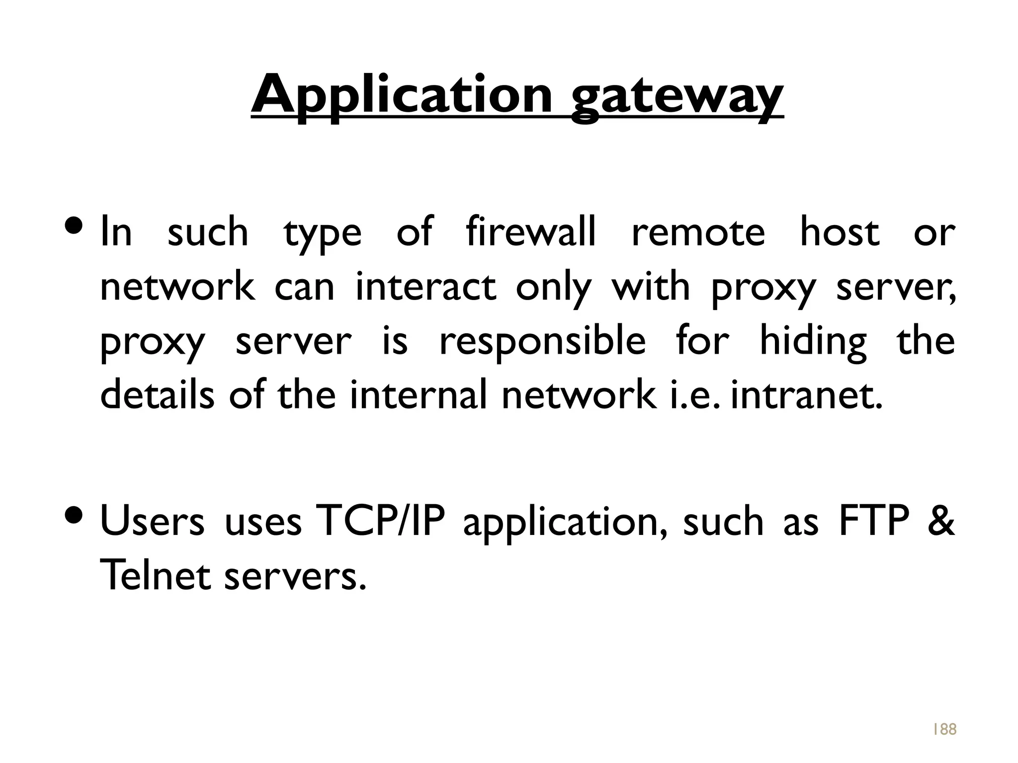 Application gateway
 In such type of firewall remote host or
network can interact only with proxy server,
proxy server is responsible for hiding the
details of the internal network i.e. intranet.
 Users uses TCP/IP application, such as FTP &
Telnet servers.
188
 