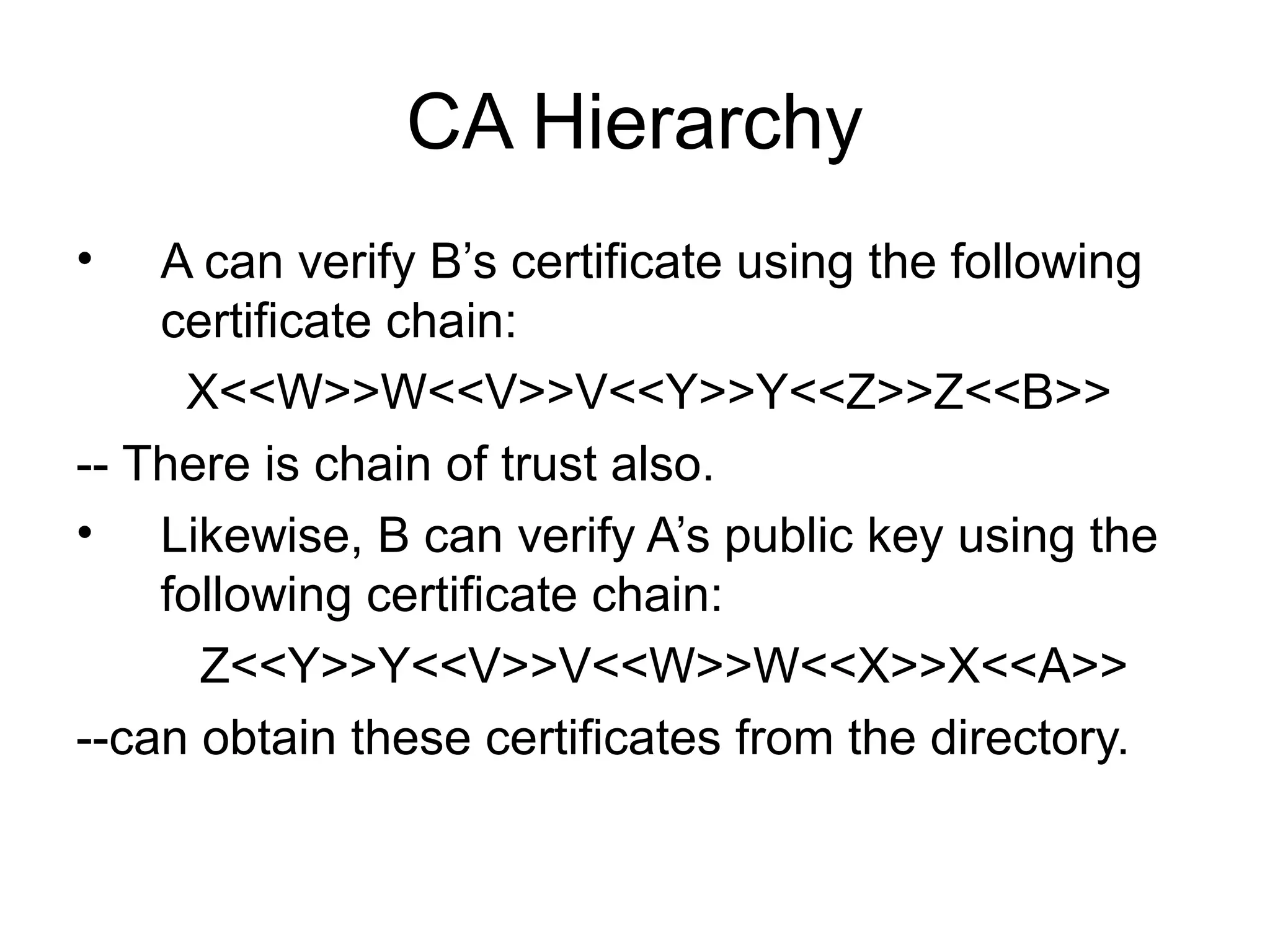 CA Hierarchy
• A can verify B’s certificate using the following
certificate chain:
X<<W>>W<<V>>V<<Y>>Y<<Z>>Z<<B>>
-- There is chain of trust also.
• Likewise, B can verify A’s public key using the
following certificate chain:
Z<<Y>>Y<<V>>V<<W>>W<<X>>X<<A>>
--can obtain these certificates from the directory.
 
