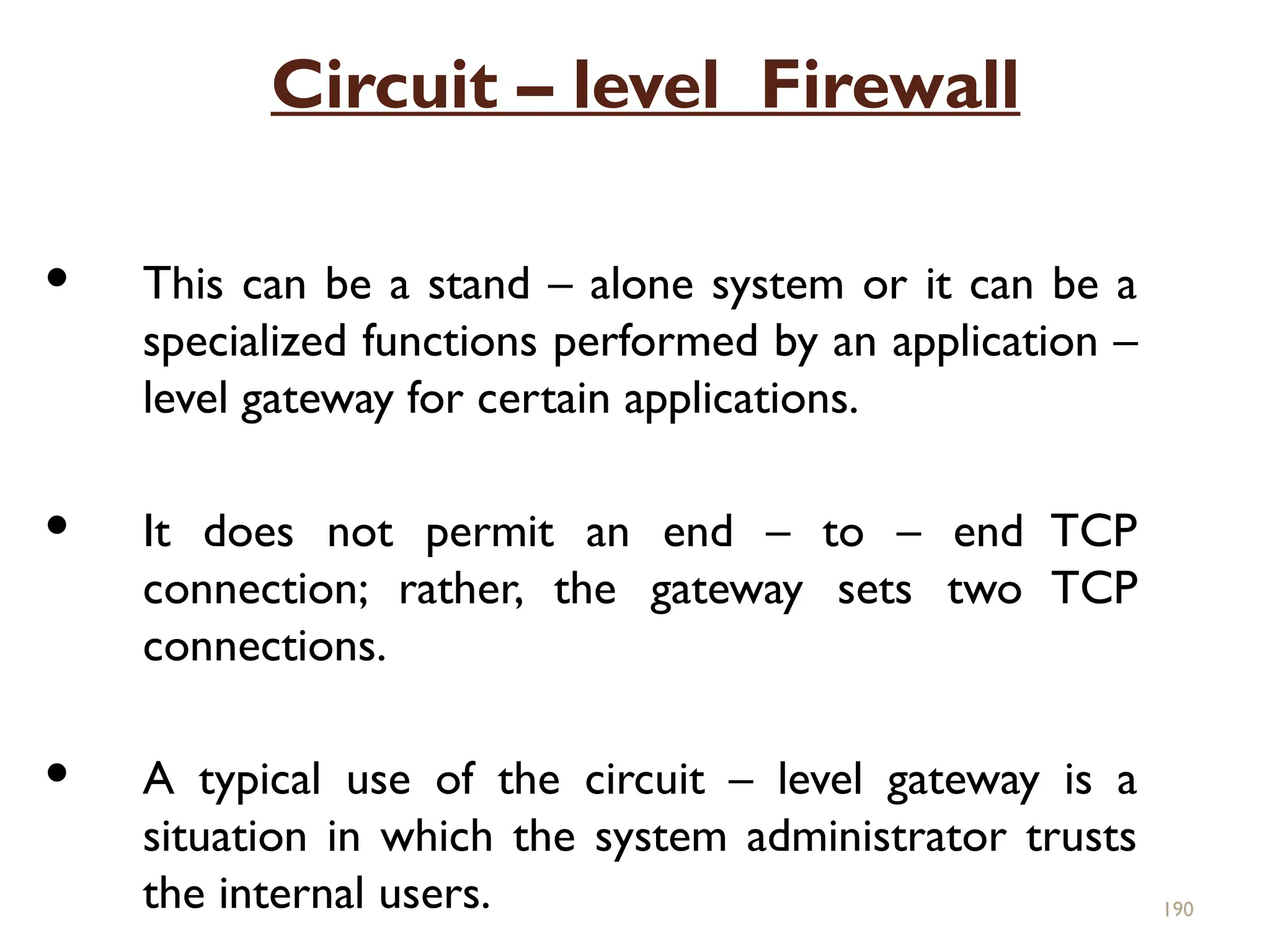 Circuit – level Firewall
 This can be a stand – alone system or it can be a
specialized functions performed by an application –
level gateway for certain applications.
 It does not permit an end – to – end TCP
connection; rather, the gateway sets two TCP
connections.
 A typical use of the circuit – level gateway is a
situation in which the system administrator trusts
the internal users. 190
 