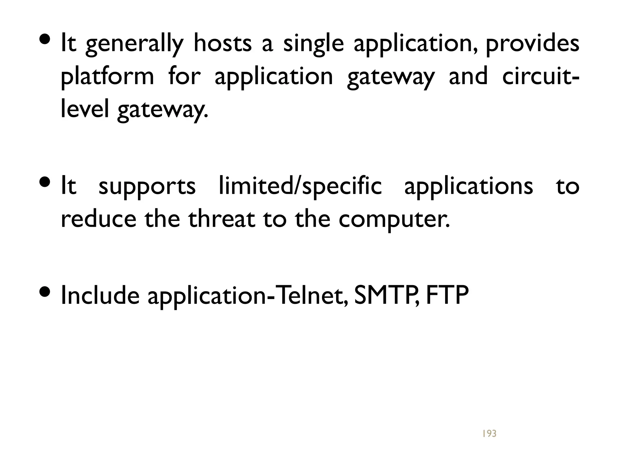  It generally hosts a single application, provides
platform for application gateway and circuit-
level gateway.
 It supports limited/specific applications to
reduce the threat to the computer.
 Include application-Telnet, SMTP, FTP
193
 