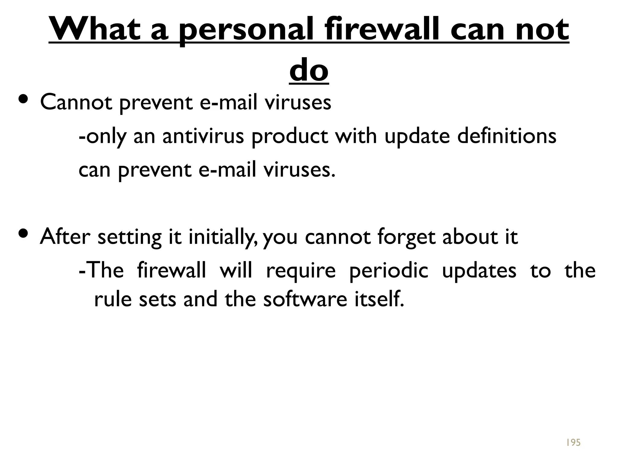 What a personal firewall can not
do
 Cannot prevent e-mail viruses
-only an antivirus product with update definitions
can prevent e-mail viruses.
 After setting it initially, you cannot forget about it
-The firewall will require periodic updates to the
rule sets and the software itself.
195
 