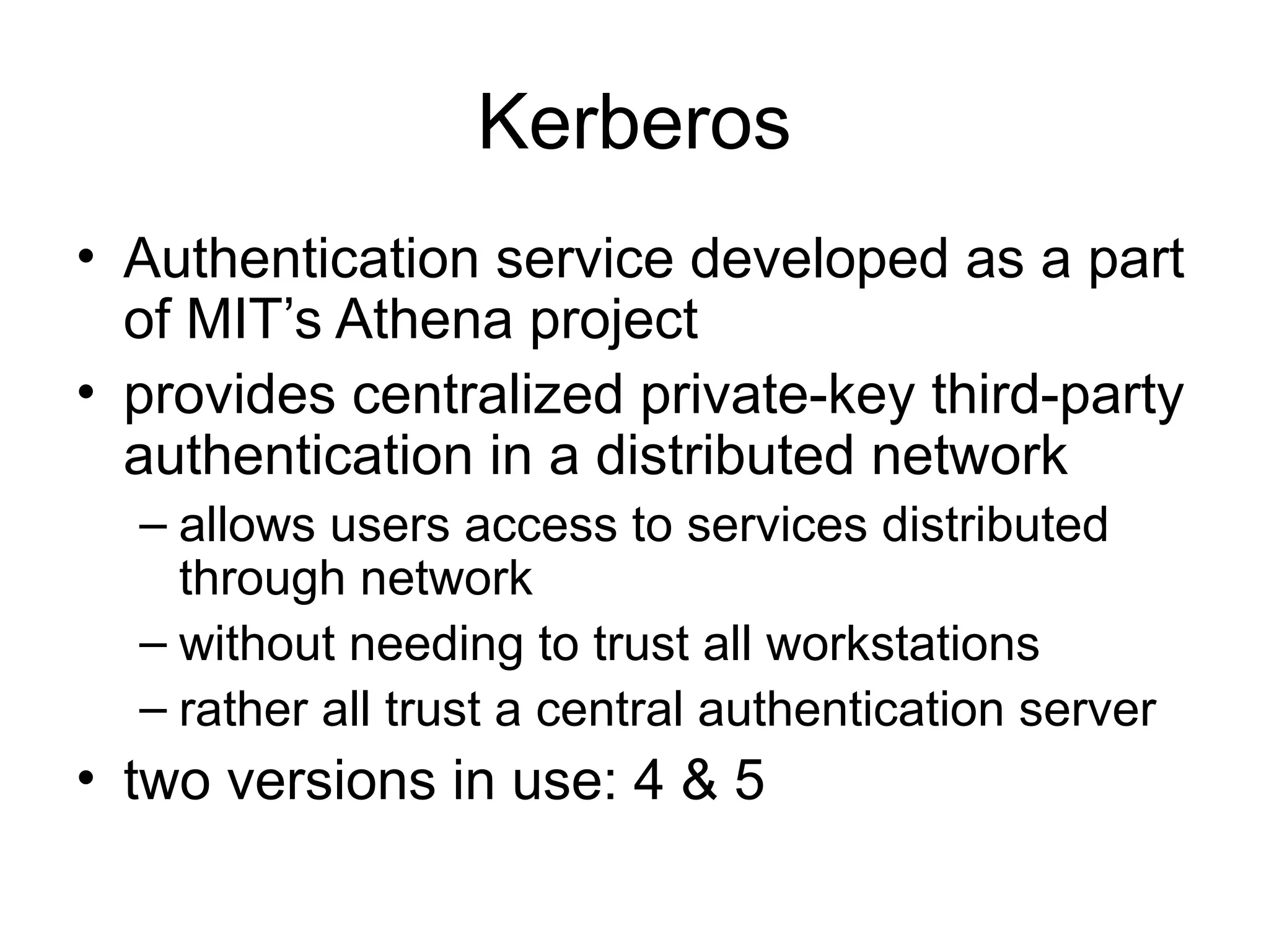 Kerberos
• Authentication service developed as a part
of MIT’s Athena project
• provides centralized private-key third-party
authentication in a distributed network
– allows users access to services distributed
through network
– without needing to trust all workstations
– rather all trust a central authentication server
• two versions in use: 4 & 5
 