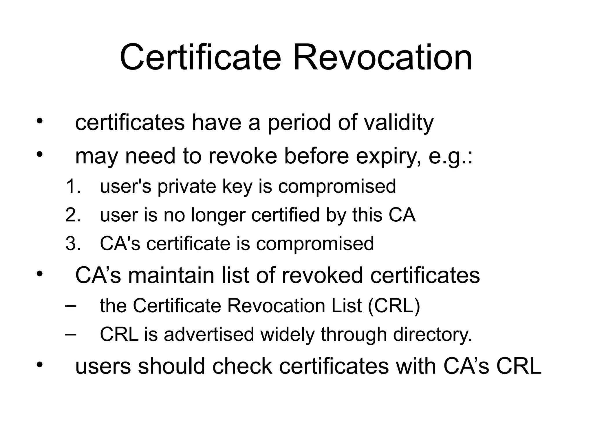 Certificate Revocation
• certificates have a period of validity
• may need to revoke before expiry, e.g.:
1. user's private key is compromised
2. user is no longer certified by this CA
3. CA's certificate is compromised
• CA’s maintain list of revoked certificates
– the Certificate Revocation List (CRL)
– CRL is advertised widely through directory.
• users should check certificates with CA’s CRL
 