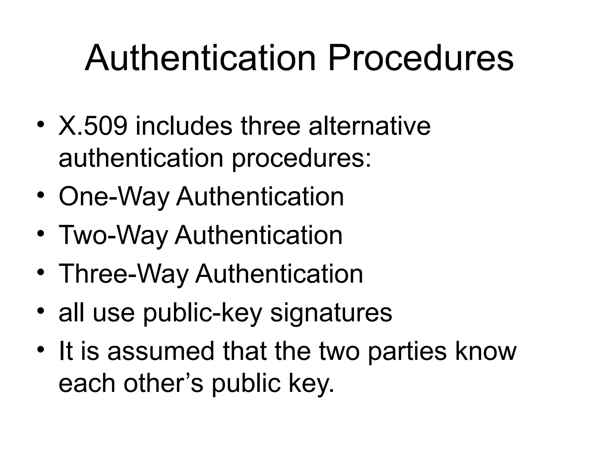 Authentication Procedures
• X.509 includes three alternative
authentication procedures:
• One-Way Authentication
• Two-Way Authentication
• Three-Way Authentication
• all use public-key signatures
• It is assumed that the two parties know
each other’s public key.
 