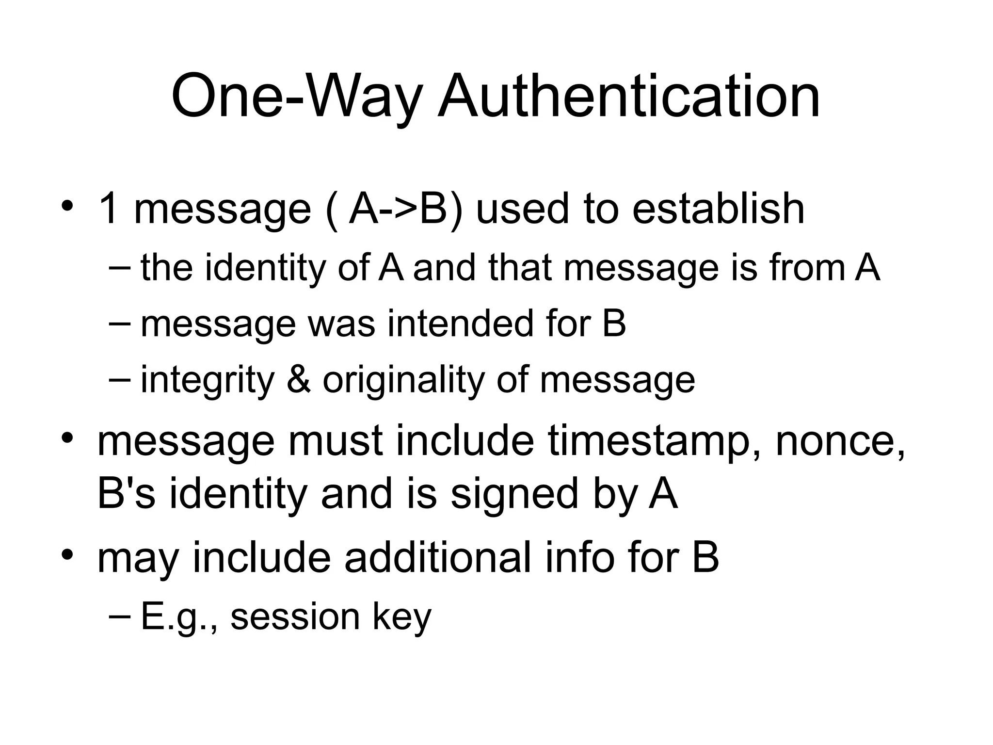 One-Way Authentication
• 1 message ( A->B) used to establish
– the identity of A and that message is from A
– message was intended for B
– integrity & originality of message
• message must include timestamp, nonce,
B's identity and is signed by A
• may include additional info for B
– E.g., session key
 