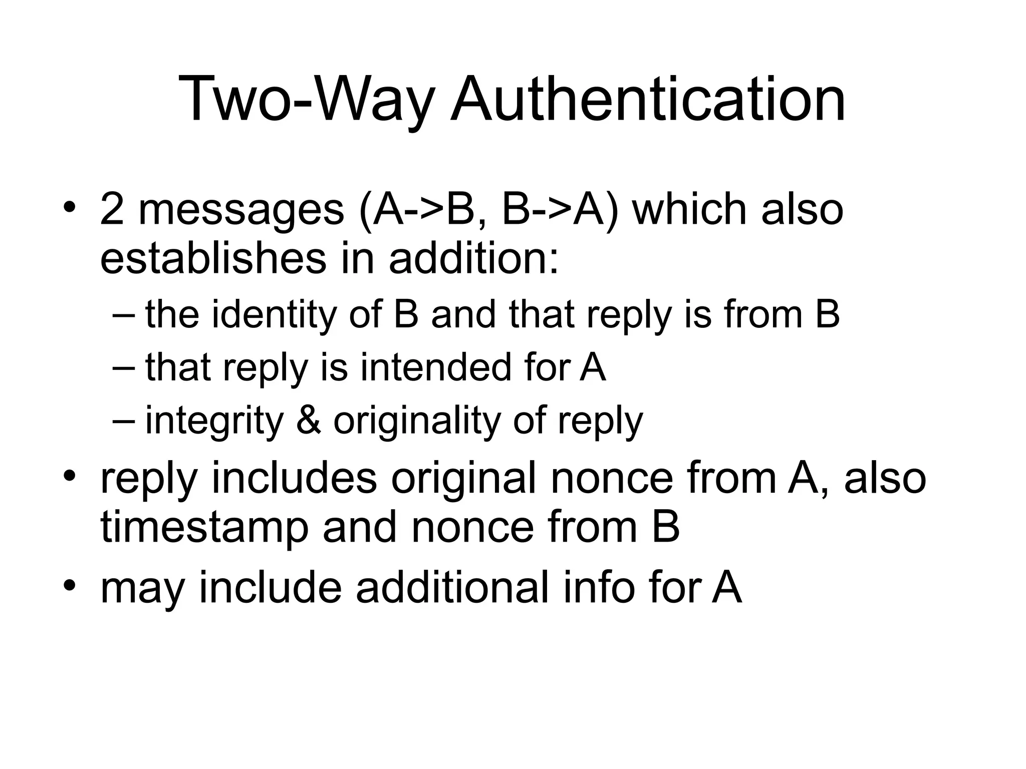 Two-Way Authentication
• 2 messages (A->B, B->A) which also
establishes in addition:
– the identity of B and that reply is from B
– that reply is intended for A
– integrity & originality of reply
• reply includes original nonce from A, also
timestamp and nonce from B
• may include additional info for A
 